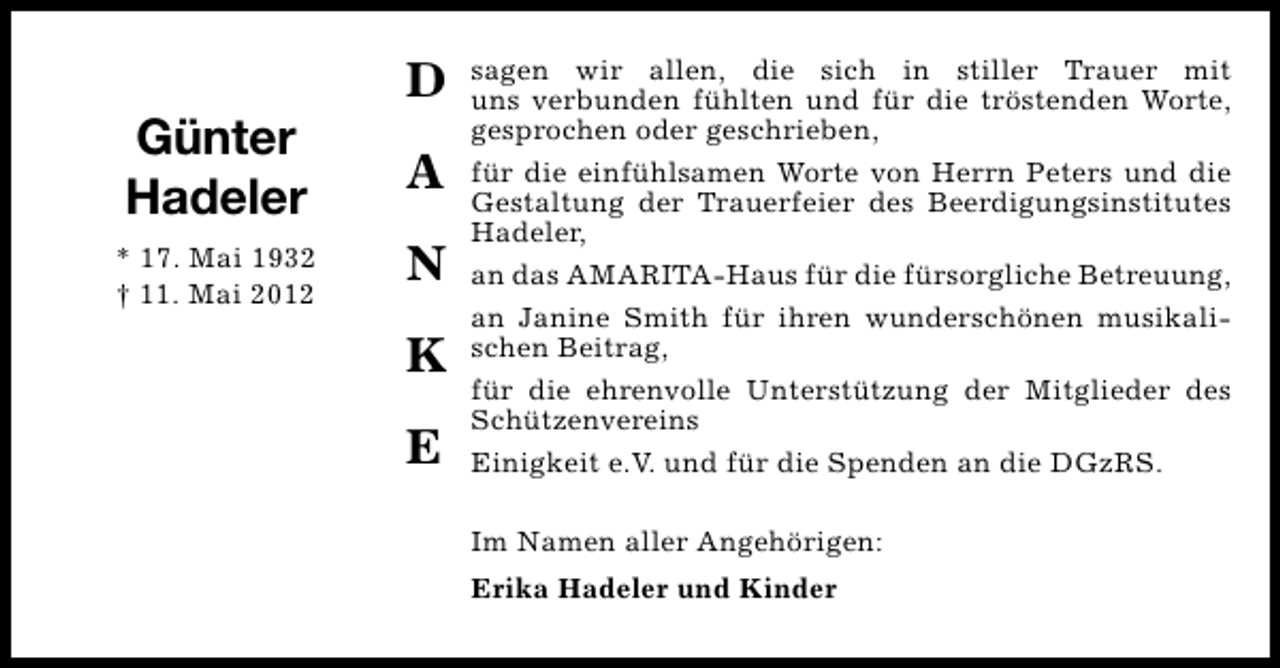 <p>Günter<br />Hadeler<br />* 17. Mai 1932<br />† 11. Mai 2012</p><p>D<br />A<br />N<br />K<br />E</p><p>sagen wir allen, die sich in stiller Trauer mit<br />uns verbunden fühlten und für die tröstenden Worte,<br />gesprochen oder geschrieben,<br />für die einfühlsamen Worte von Herrn Peters und die<br />Gestaltung der Trauerfeier des Beerdigungsinstitutes<br />Hadeler,<br />an das AMARITA-Haus für die fürsorgliche Betreuung,<br />an Janine Smith für ihren wunderschönen musikalischen Beitrag,<br />für die ehrenvolle Unterstützung der Mitglieder des<br />Schützenvereins<br />Einigkeit e.V. und für die Spenden an die DGzRS.<br />Im Namen aller Angehörigen:<br />Erika Hadeler und Kinder</p>