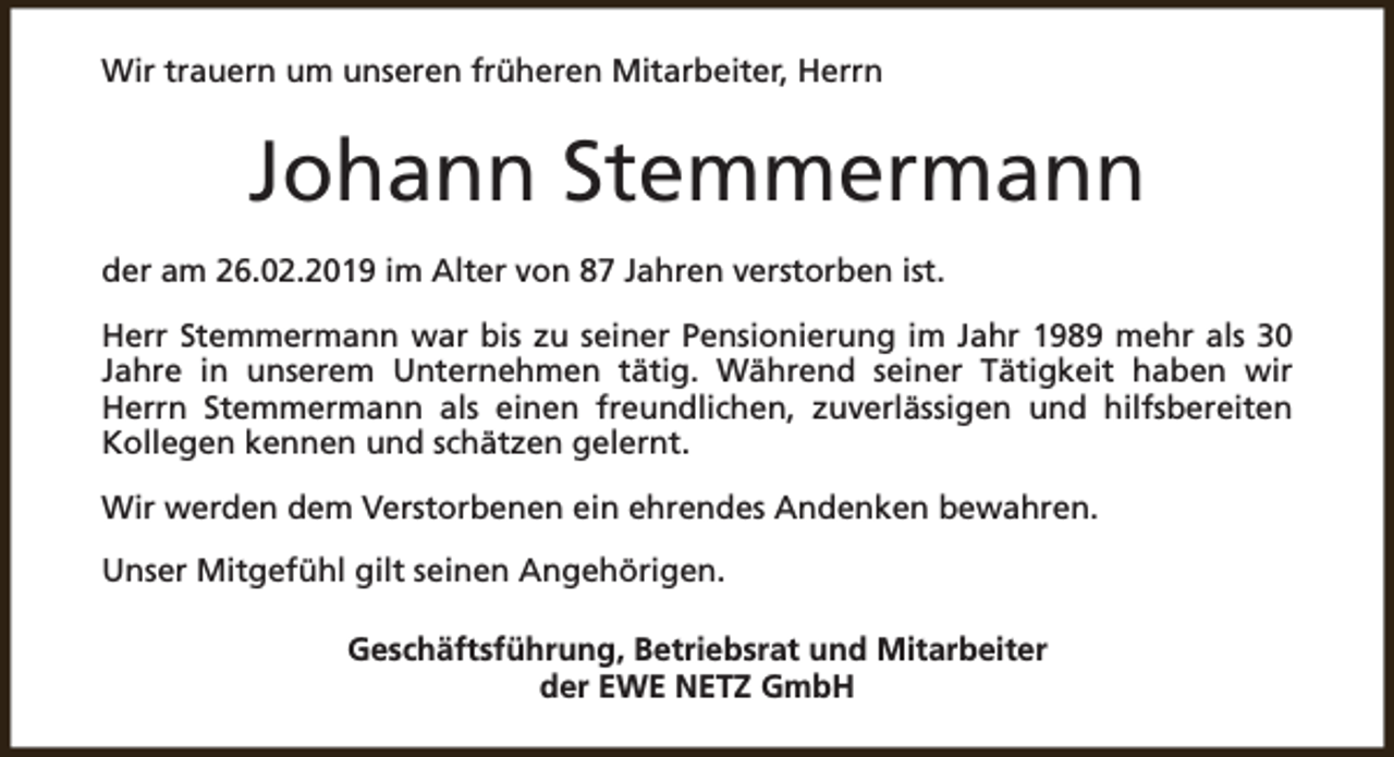 <p>Wir trauern um unseren früheren Mitarbeiter, Herrn</p><p>Johann Stemmermann<br />der am 26.02.2019 im Alter von 87 Jahren verstorben ist.<br />Herr Stemmermann war bis zu seiner Pensionierung im Jahr 1989 mehr als 30<br />Jahre in unserem Unternehmen tätig. Während seiner Tätigkeit haben wir<br />Herrn Stemmermann als einen freundlichen, zuverlässigen und hilfsbereiten<br />Kollegen kennen und schätzen gelernt.<br />Wir werden dem Verstorbenen ein ehrendes Andenken bewahren.<br />Unser Mitgefühl gilt seinen Angehörigen.<br />Geschäftsführung, Betriebsrat und Mitarbeiter<br />der EWE NETZ GmbH</p>