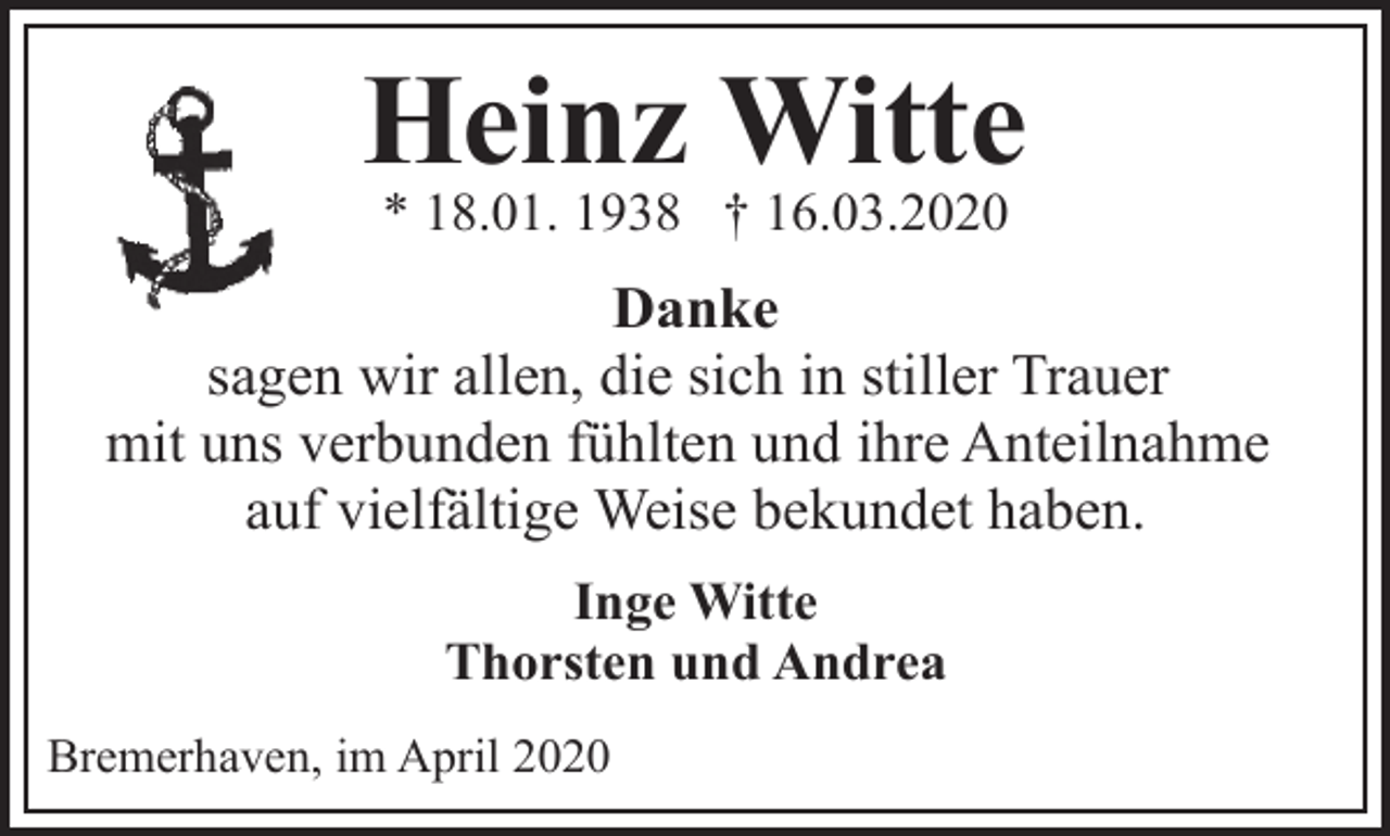 <p>Heinz Witte<br />* 18.01. 1938 † 16.03.2020</p><p>Danke<br />sagen wir allen, die sich in stiller Trauer<br />mit uns verbunden fühlten und ihre Anteilnahme<br />auf vielfältige Weise bekundet haben.<br />Inge Witte<br />Thorsten und Andrea<br />Bremerhaven, im April 2020</p>