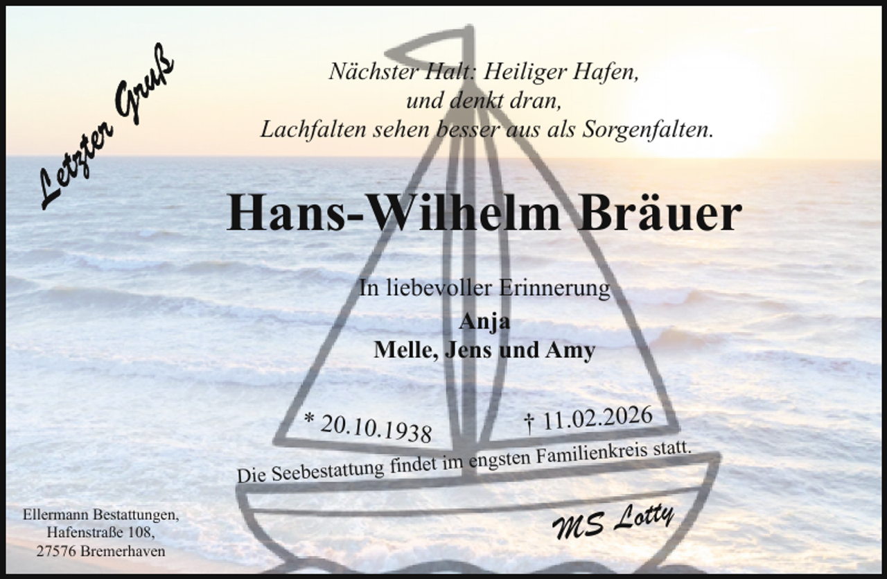 <p>Nächster Halt: Heiliger Hafen,<br />und denkt dran,<br />Lachfalten sehen besser aus als Sorgenfalten.</p><p>Hans-Wilhelm Bräuer<br />In liebevoller Erinnerung<br />Anja<br />Melle, Jens und Amy</p><p>* 20.10.193</p><p>8</p><p>† 11.02.2026</p><p>lienkreis statt.<br />det im engsten Fami<br />fin<br />g<br />tun<br />tat<br />es<br />eb<br />Se<br />Die<br />Ellermann Bestattungen,<br />Hafenstraße 108,<br />27576 Bremerhaven</p><p>tty<br />MS Lo</p>