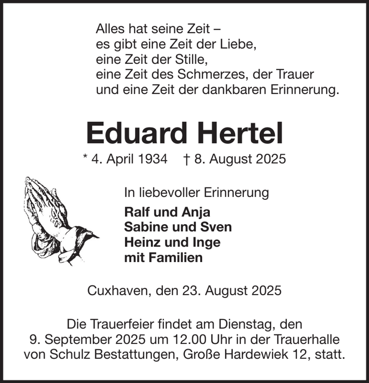 <p>Alles hat seine Zeit –<br />es gibt eine Zeit der Liebe,<br />eine Zeit der Stille,<br />eine Zeit des Schmerzes, der Trauer<br />und eine Zeit der dankbaren Erinnerung.</p><p>Eduard Hertel<br />* 4. April 1934</p><p>† 8. August 2025</p><p>In liebevoller Erinnerung<br />Ralf und Anja<br />Sabine und Sven<br />Heinz und Inge<br />mit Familien<br />Cuxhaven, den 23. August 2025<br />Die Trauerfeier findet am Dienstag, den<br />9. September 2025 um 12.00 Uhr in der Trauerhalle<br />von Schulz Bestattungen, Große Hardewiek 12, statt.</p>