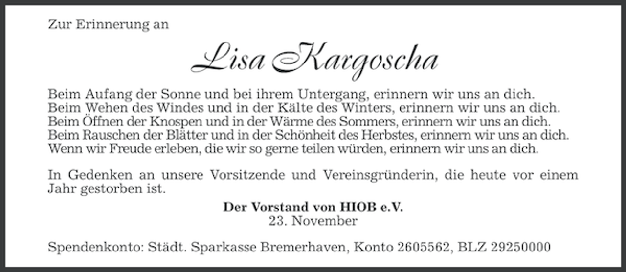 <p>Zur Erinnerung an</p><p>Lisa Kargoscha<br />Beim Aufang der Sonne und bei ihrem Untergang, erinnern wir uns an dich.<br />Beim Wehen des Windes und in der Kälte des Winters, erinnern wir uns an dich.<br />Beim Öffnen der Knospen und in der Wärme des Sommers, erinnern wir uns an dich.<br />Beim Rauschen der Blätter und in der Schönheit des Herbstes, erinnern wir uns an dich.<br />Wenn wir Freude erleben, die wir so gerne teilen würden, erinnern wir uns an dich.<br />In Gedenken an unsere Vorsitzende und Vereinsgründerin, die heute vor einem<br />Jahr gestorben ist.<br />Der Vorstand von HIOB e.V.<br />23. November<br />Spendenkonto: Städt. Sparkasse Bremerhaven, Konto 2605562, BLZ 29250000</p>