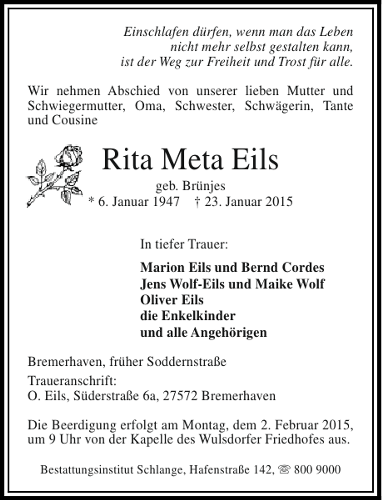 <p>Einschlafen dürfen, wenn man das Leben<br />nicht mehr selbst gestalten kann,<br />ist der Weg zur Freiheit und Trost für alle.<br />Wir nehmen Abschied von unserer lieben Mutter und<br />Schwiegermutter, Oma, Schwester, Schwägerin, Tante<br />und Cousine</p><p>Rita Meta Eils</p><p>geb. Brünjes<br />* 6. Januar 1947 † 23. Januar 2015<br />In tiefer Trauer:<br />Marion Eils und Bernd Cordes<br />Jens Wolf-Eils und Maike Wolf<br />Oliver Eils<br />die Enkelkinder<br />und alle Angehörigen<br />Bremerhaven, früher Soddernstraße<br />Traueranschrift:<br />O. Eils, Süderstraße 6a, 27572 Bremerhaven<br />Die Beerdigung erfolgt am Montag, dem 2. Februar 2015,<br />um 9 Uhr von der Kapelle des Wulsdorfer Friedhofes aus.<br />Bestattungsinstitut Schlange, Hafenstraße 142, s 800 9000</p>