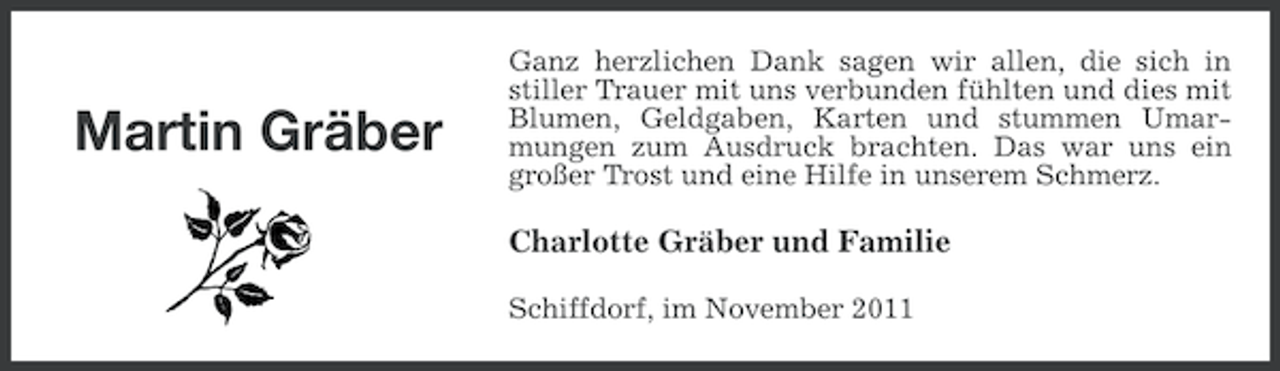 <p>Martin Gräber</p><p>Ganz herzlichen Dank sagen wir allen, die sich in<br />stiller Trauer mit uns verbunden fühlten und dies mit<br />Blumen, Geldgaben, Karten und stummen Umarmungen zum Ausdruck brachten. Das war uns ein<br />großer Trost und eine Hilfe in unserem Schmerz.</p><p>Charlotte Gräber und Familie<br />Schiffdorf, im November 2011</p>