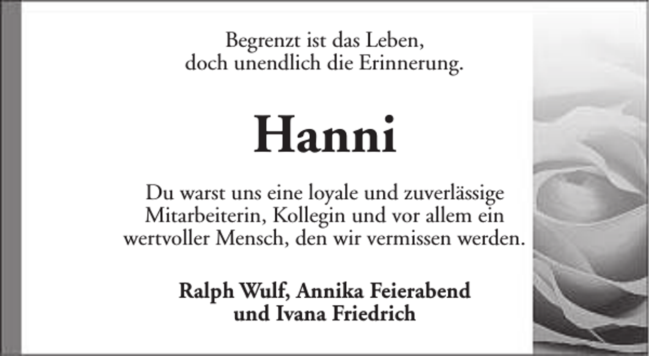 <p>Begrenzt ist das Leben,<br />doch unendlich die Erinnerung.</p><p>Hanni<br />Du warst uns eine loyale und zuverlässige<br />Mitarbeiterin, Kollegin und vor allem ein<br />wertvoller Mensch, den wir vermissen werden.<br />Ralph Wulf, Annika Feierabend<br />und Ivana Friedrich</p>