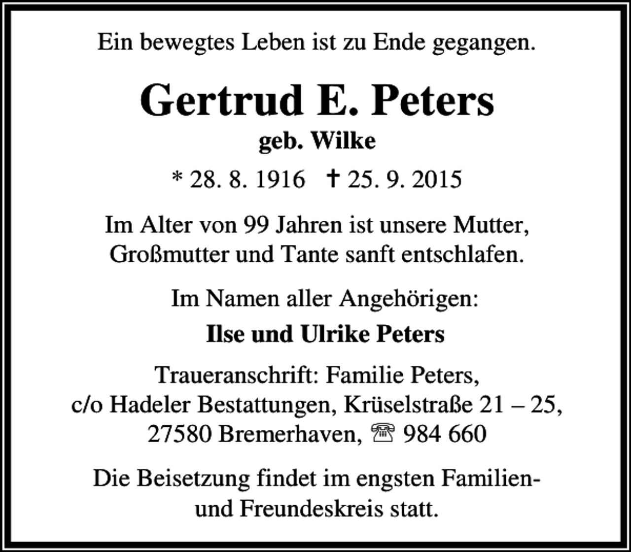 <p>Ein bewegtes Leben ist zu Ende gegangen.</p><p>Gertrud E. Peters<br />geb. Wilke</p><p>* 28. 8. 1916 B 25. 9. 2015<br />Im Alter von 99 Jahren ist unsere Mutter,<br />Großmutter und Tante sanft entschlafen.<br />Im Namen aller Angehörigen:<br />Ilse und Ulrike Peters<br />Traueranschrift: Familie Peters,<br />c/o Hadeler Bestattungen, Krüselstraße 21 – 25,<br />27580 Bremerhaven, ℡ 984 660<br />Die Beisetzung findet im engsten Familienund Freundeskreis statt.</p>