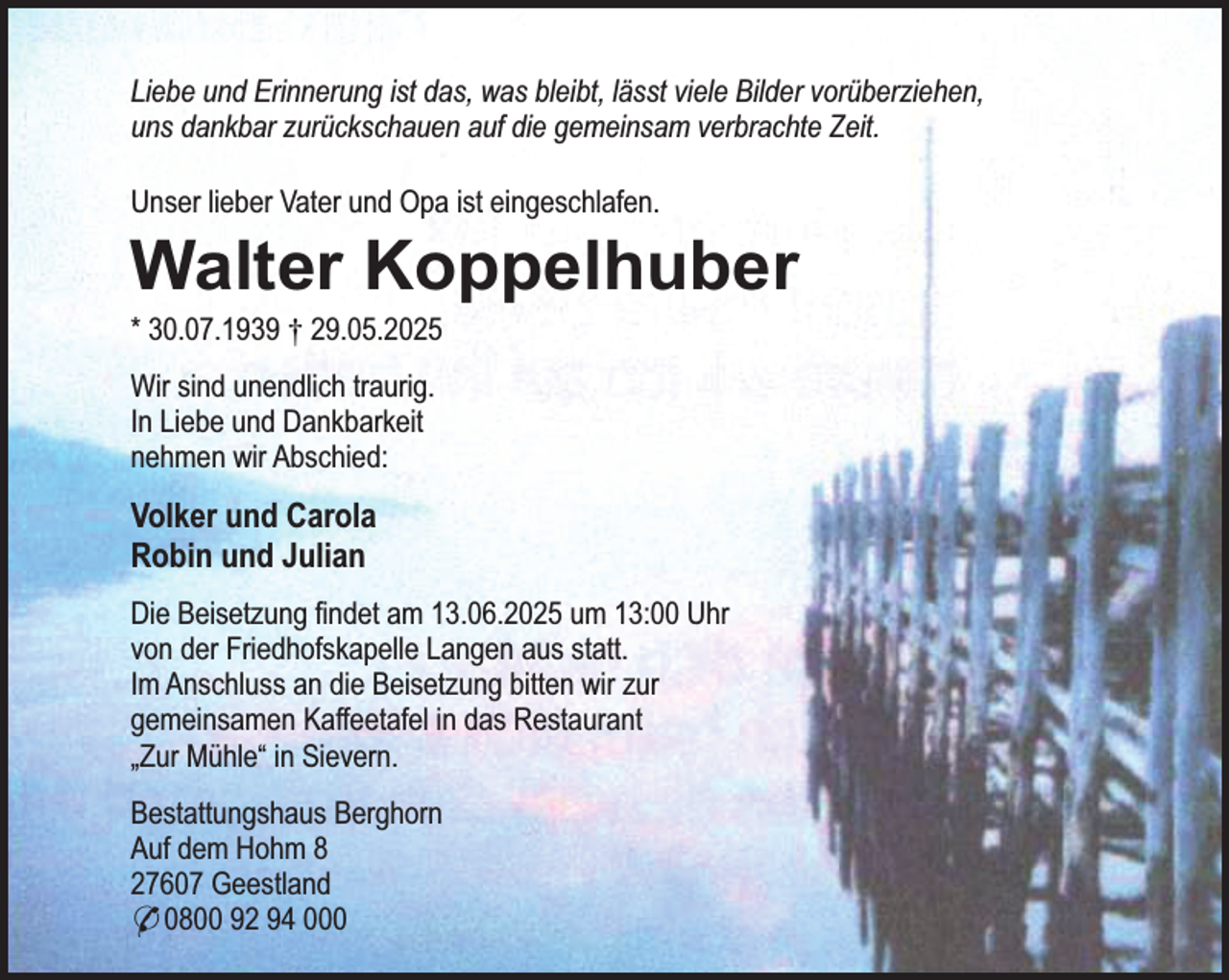 <p>Liebe und Erinnerung ist das, was bleibt, lässt viele Bilder vorüberziehen,<br />uns dankbar zurückschauen auf die gemeinsam verbrachte Zeit.<br />Unser lieber Vater und Opa ist eingeschlafen.</p><p>Walter Koppelhuber</p><p>* 30.07.1939 † 29.05.2025<br />Wir sind unendlich traurig.<br />In Liebe und Dankbarkeit<br />nehmen wir Abschied:</p><p>Volker und Carola<br />Robin und Julian<br />Die Beisetzung findet am 13.06.2025 um 13:00 Uhr<br />von der Friedhofskapelle Langen aus statt.<br />Im Anschluss an die Beisetzung bitten wir zur<br />gemeinsamen Kaffeetafel in das Restaurant<br />„Zur Mühle“ in Sievern.<br />Bestattungshaus Berghorn<br />Auf dem Hohm 8<br />27607 Geestland<br />* 0800 92 94 000</p>
