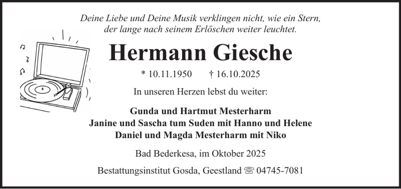 <p>Deine Liebe und Deine Musik verklingen nicht, wie ein Stern,<br />der lange nach seinem Erlöschen weiter leuchtet.</p><p>Hermann Giesche<br />* 10.11.1950</p><p>† 16.10.2025</p><p>In unseren Herzen lebst du weiter:<br />Gunda und Hartmut Mesterharm<br />Janine und Sascha tum Suden mit Hanno und Helene<br />Daniel und Magda Mesterharm mit Niko<br />Bad Bederkesa, im Oktober 2025<br />Bestattungsinstitut Gosda, Geestland</p><p>04745-7081</p>