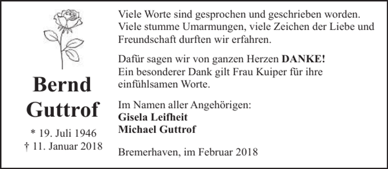 <p>Viele Worte sind gesprochen und geschrieben worden.<br />Viele stumme Umarmungen, viele Zeichen der Liebe und<br />Freundschaft durften wir erfahren.</p><p>Bernd<br />Guttrof<br />* 19. Juli 1946<br />† 11. Januar 2018</p><p>Dafür sagen wir von ganzen Herzen DANKE!<br />Ein besonderer Dank gilt Frau Kuiper für ihre<br />einfühlsamen Worte.<br />Im Namen aller Angehörigen:<br />Gisela Leifheit<br />Michael Guttrof<br />Bremerhaven, im Februar 2018</p>