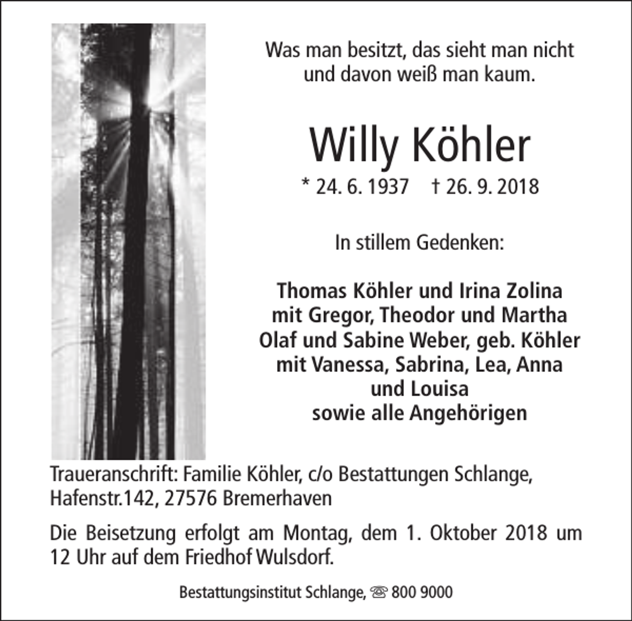 <p>Was man besitzt, das sieht man nicht<br />und davon weiß man kaum.</p><p>Willy Köhler</p><p>* 24. 6. 1937 † 26. 9. 2018<br />In stillem Gedenken:<br />Thomas Köhler und Irina Zolina<br />mit Gregor, Theodor und Martha<br />Olaf und Sabine Weber, geb. Köhler<br />mit Vanessa, Sabrina, Lea, Anna<br />und Louisa<br />sowie alle Angehörigen<br />Traueranschrift: Familie Köhler, c/o Bestattungen Schlange,<br />Hafenstr.142, 27576 Bremerhaven<br />Die Beisetzung erfolgt am Montag, dem 1. Oktober 2018 um<br />12 Uhr auf dem Friedhof Wulsdorf.<br />Bestattungsinstitut Schlange, s 800 9000</p>