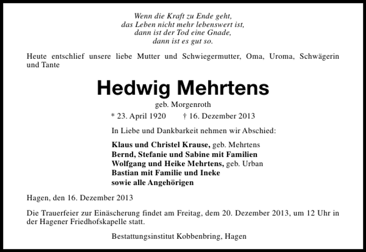 <p>Wenn die Kraft zu Ende geht,<br />das Leben nicht mehr lebenswert ist,<br />dann ist der Tod eine Gnade,<br />dann ist es gut so.<br />Heute entschlief unsere liebe Mutter und Schwiegermutter, Oma, Uroma, Schwägerin<br />und Tante</p><p>Hedwig Mehrtens<br />geb. Morgenroth<br />* 23. April 1920<br />† 16. Dezember 2013</p><p>In Liebe und Dankbarkeit nehmen wir Abschied:<br />Klaus und Christel Krause, geb. Mehrtens<br />Bernd, Stefanie und Sabine mit Familien<br />Wolfgang und Heike Mehrtens, geb. Urban<br />Bastian mit Familie und Ineke<br />sowie alle Angehörigen<br />Hagen, den 16. Dezember 2013<br />Die Trauerfeier zur Einäscherung findet am Freitag, dem 20. Dezember 2013, um 12 Uhr in<br />der Hagener Friedhofskapelle statt.<br />Bestattungsinstitut Kobbenbring, Hagen</p>