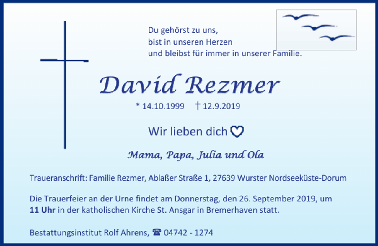 <p>Du gehörst zu uns,<br />bist in unseren Herzen<br />und bleibst für immer in unserer Familie.</p><p>David Rezmer<br />* 14.10.1999</p><p>† 12.9.2019</p><p>Wir lieben dich<br />Mama, Papa, Julia und Ola<br />Traueranschrift: Familie Rezmer, Ablaßer Straße 1, 27639 Wurster Nordseeküste-Dorum<br />Die Trauerfeier an der Urne findet am Donnerstag, den 26. September 2019, um<br />11 Uhr in der katholischen Kirche St. Ansgar in Bremerhaven statt.<br />Bestattungsinstitut Rolf Ahrens,  04742 - 1274</p>