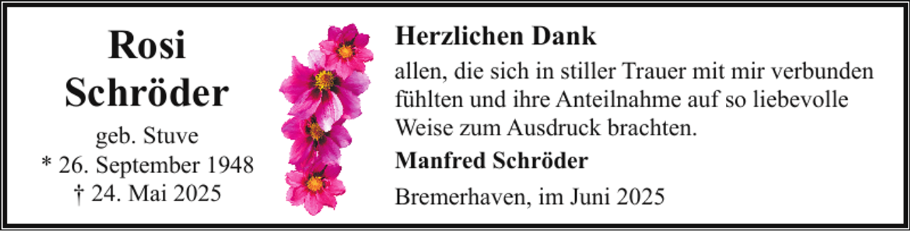 <p>Rosi<br />Schröder</p><p>geb. Stuve<br />* 26. September 1948<br />† 24. Mai 2025</p><p>Herzlichen Dank<br />allen, die sich in stiller Trauer mit mir verbunden<br />fühlten und ihre Anteilnahme auf so liebevolle<br />Weise zum Ausdruck brachten.<br />Manfred Schröder<br />Bremerhaven, im Juni 2025</p>