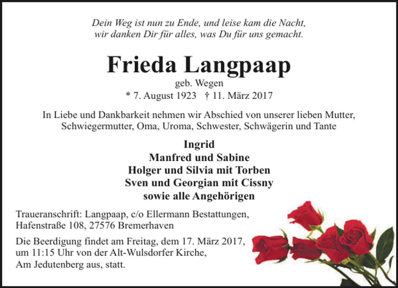 <p>Dein Weg ist nun zu Ende, und leise kam die Nacht,<br />wir danken Dir für alles, was Du für uns gemacht.</p><p>Frieda Langpaap<br />geb. Wegen<br />* 7. August 1923 † 11. März 2017</p><p>In Liebe und Dankbarkeit nehmen wir Abschied von unserer lieben Mutter,<br />Schwiegermutter, Oma, Uroma, Schwester, Schwägerin und Tante</p><p>Ingrid<br />Manfred und Sabine<br />Holger und Silvia mit Torben<br />Sven und Georgian mit Cissny<br />sowie alle Angehörigen<br />Traueranschrift: Langpaap, c/o Ellermann Bestattungen,<br />Hafenstraße 108, 27576 Bremerhaven<br />Die Beerdigung findet am Freitag, dem 17. März 2017,<br />um 11:15 Uhr von der Alt-Wulsdorfer Kirche,<br />Am Jedutenberg aus, statt.</p>