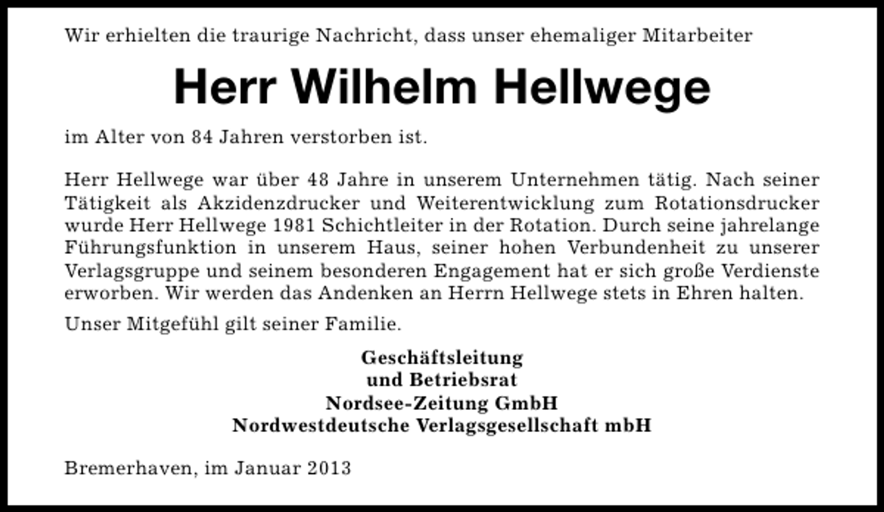 <p>Wir erhielten die traurige Nachricht, dass unser ehemaliger Mitarbeiter</p><p>Herr Wilhelm Hellwege<br />im Alter von 84 Jahren verstorben ist.<br />Herr Hellwege war über 48 Jahre in unserem Unternehmen tätig. Nach seiner<br />Tätigkeit als Akzidenzdrucker und Weiterentwicklung zum Rotationsdrucker<br />wurde Herr Hellwege 1981 Schichtleiter in der Rotation. Durch seine jahrelange<br />Führungsfunktion in unserem Haus, seiner hohen Verbundenheit zu unserer<br />Verlagsgruppe und seinem besonderen Engagement hat er sich große Verdienste<br />erworben. Wir werden das Andenken an Herrn Hellwege stets in Ehren halten.<br />Unser Mitgefühl gilt seiner Familie.<br />Geschäftsleitung<br />und Betriebsrat<br />Nordsee-Zeitung GmbH<br />Nordwestdeutsche Verlagsgesellschaft mbH<br />Bremerhaven, im Januar 2013</p>