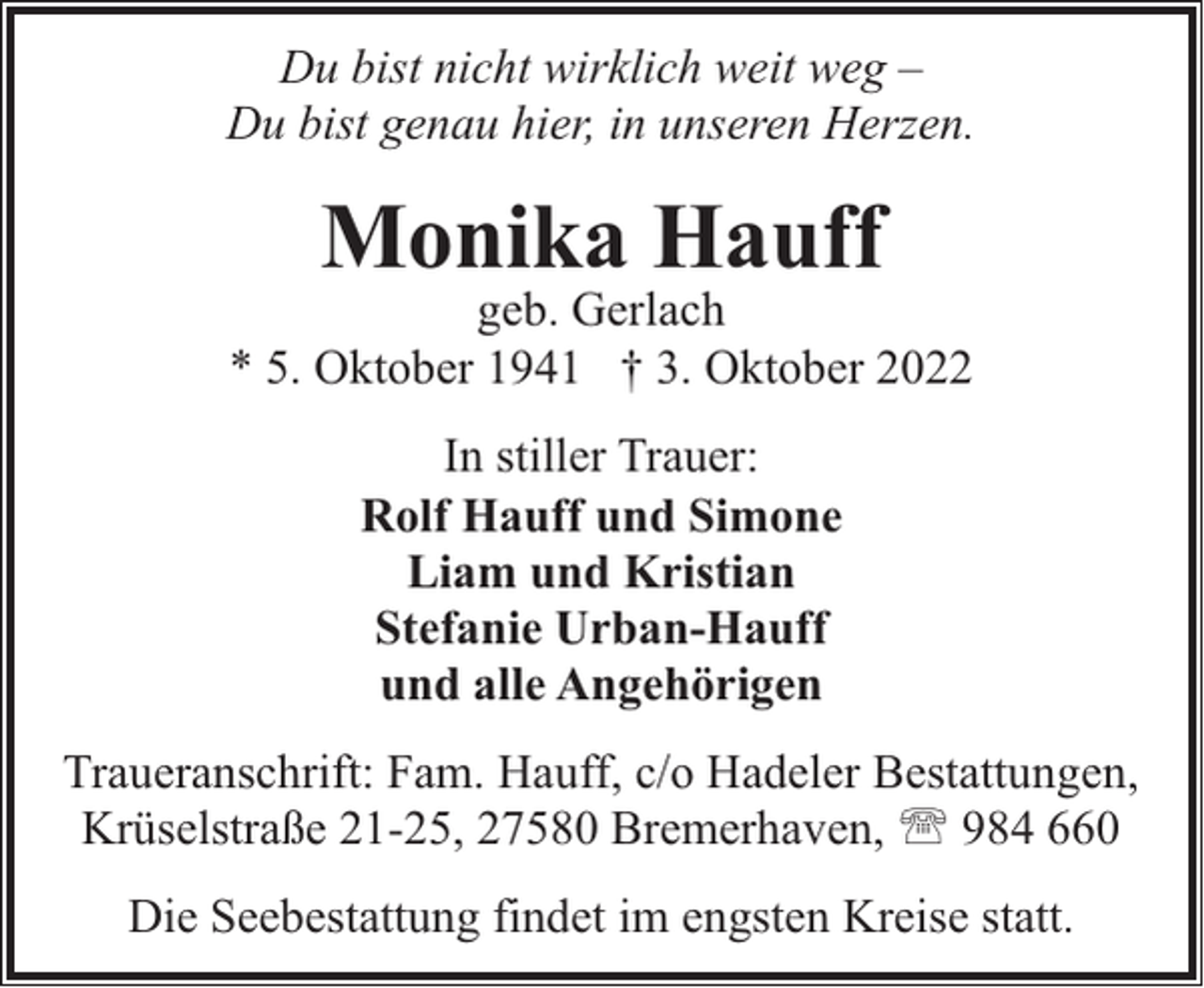 <p>Du bist nicht wirklich weit weg –<br />Du bist genau hier, in unseren Herzen.</p><p>Monika Hauff</p><p>geb. Gerlach<br />* 5. Oktober 1941 † 3. Oktober 2022<br />In stiller Trauer:<br />Rolf Hauff und Simone<br />Liam und Kristian<br />Stefanie Urban-Hauff<br />und alle Angehörigen<br />Traueranschrift: Fam. Hauff, c/o Hadeler Bestattungen,<br />Krüselstraße 21-25, 27580 Bremerhaven, ' 984 660<br />Die Seebestattung findet im engsten Kreise statt.</p>