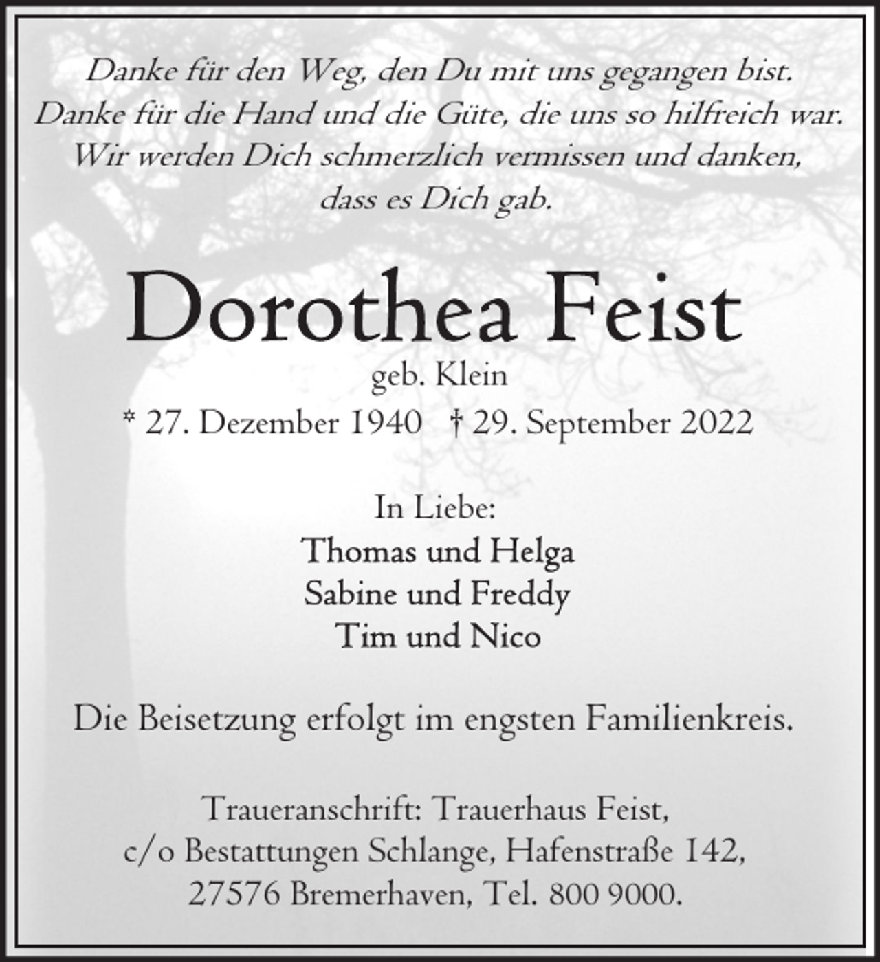 <p>Danke für den Weg, den Du mit uns gegangen bist.<br />Danke für die Hand und die Güte, die uns so hilfreich war.<br />Wir werden Dich schmerzlich vermissen und danken,<br />dass es Dich gab.</p><p>geb. Klein<br />* 27. Dezember 1940 † 29. September 2022<br />In Liebe:</p><p>Die Beisetzung erfolgt im engsten Familienkreis.<br />Traueranschrift: Trauerhaus Feist,<br />c/o Bestattungen Schlange, Hafenstraße 142,<br />27576 Bremerhaven, Tel. 800 9000.</p>