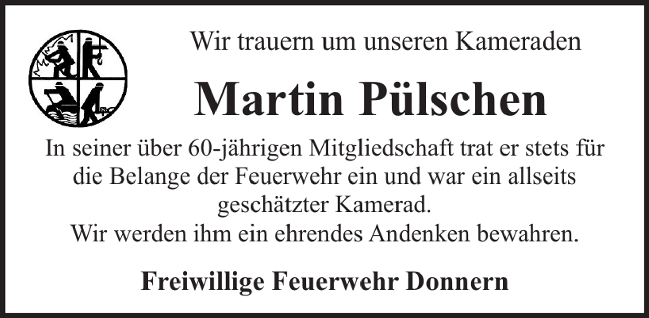<p>Wir trauern um unseren Kameraden</p><p>Martin Pülschen</p><p>In seiner über 60-jährigen Mitgliedschaft trat er stets für<br />die Belange der Feuerwehr ein und war ein allseits<br />geschätzter Kamerad.<br />Wir werden ihm ein ehrendes Andenken bewahren.</p><p>Freiwillige Feuerwehr Donnern</p>