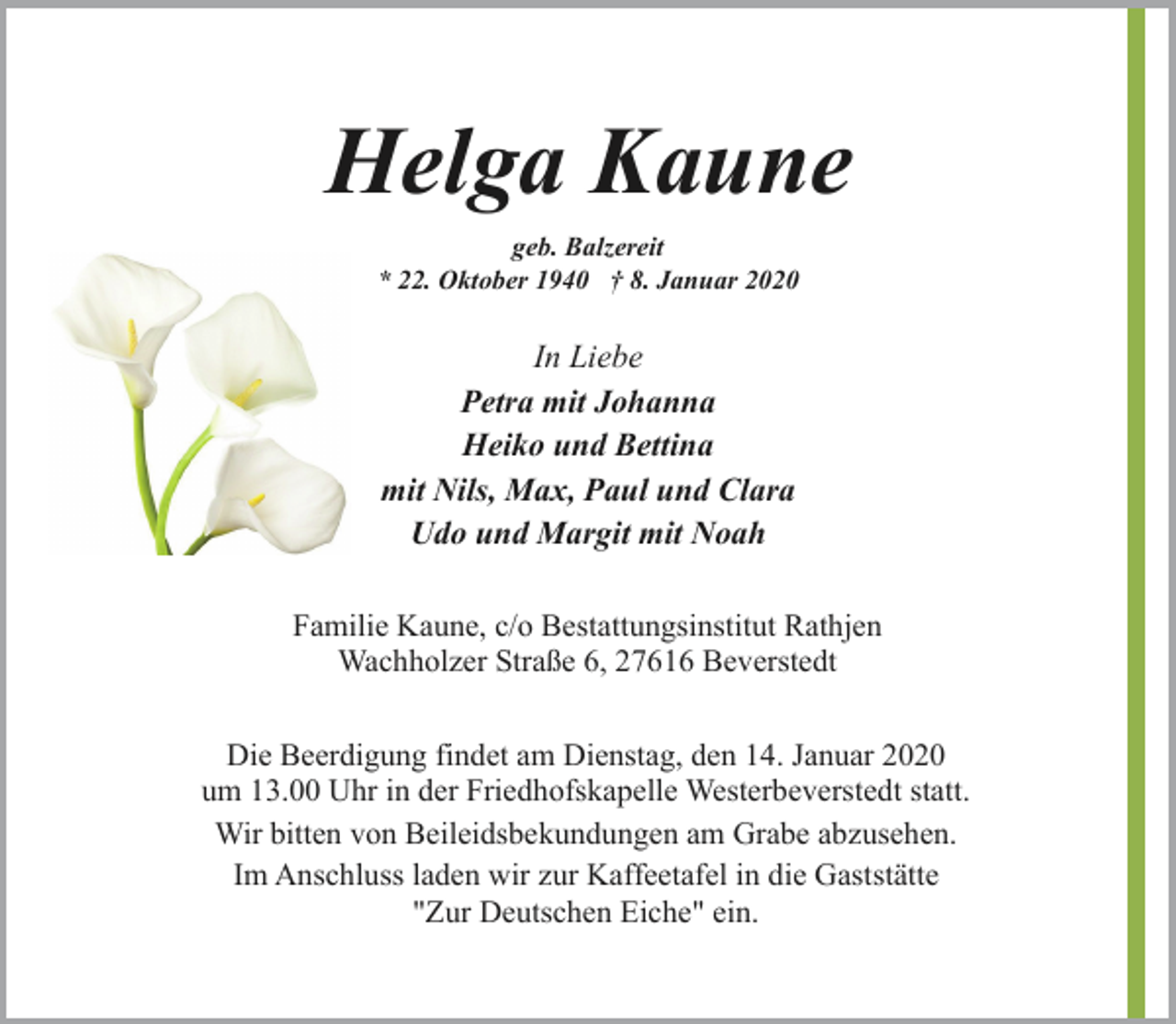 <p>Helga Kaune<br />geb. Balzereit<br />* 22. Oktober 1940 † 8. Januar 2020</p><p>In Liebe<br />Petra mit Johanna<br />Heiko und Bettina<br />mit Nils, Max, Paul und Clara<br />Udo und Margit mit Noah<br />Familie Kaune, c/o Bestattungsinstitut Rathjen<br />Wachholzer Straße 6, 27616 Beverstedt<br />Die Beerdigung findet am Dienstag, den 14. Januar 2020<br />um 13.00 Uhr in der Friedhofskapelle Westerbeverstedt statt.<br />Wir bitten von Beileidsbekundungen am Grabe abzusehen.<br />Im Anschluss laden wir zur Kaffeetafel in die Gaststätte<br />"Zur Deutschen Eiche" ein.</p>