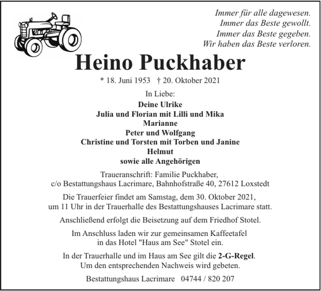 <p>Immer für alle dagewesen.<br />Immer das Beste gewollt.<br />Immer das Beste gegeben.<br />Wir haben das Beste verloren.</p><p>Heino Puckhaber<br />* 18. Juni 1953 † 20. Oktober 2021</p><p>In Liebe:<br />Deine Ulrike<br />Julia und Florian mit Lilli und Mika<br />Marianne<br />Peter und Wolfgang<br />Christine und Torsten mit Torben und Janine<br />Helmut<br />sowie alle Angehörigen<br />Traueranschrift: Familie Puckhaber,<br />c/o Bestattungshaus Lacrimare, Bahnhofstraße 40, 27612 Loxstedt<br />Die Trauerfeier findet am Samstag, dem 30. Oktober 2021,<br />um 11 Uhr in der Trauerhalle des Bestattungshauses Lacrimare statt.<br />Anschließend erfolgt die Beisetzung auf dem Friedhof Stotel.<br />Im Anschluss laden wir zur gemeinsamen Kaffeetafel<br />in das Hotel "Haus am See" Stotel ein.<br />In der Trauerhalle und im Haus am See gilt die 2-G-Regel.<br />Um den entsprechenden Nachweis wird gebeten.<br />Bestattungshaus Lacrimare 04744 / 87</p>