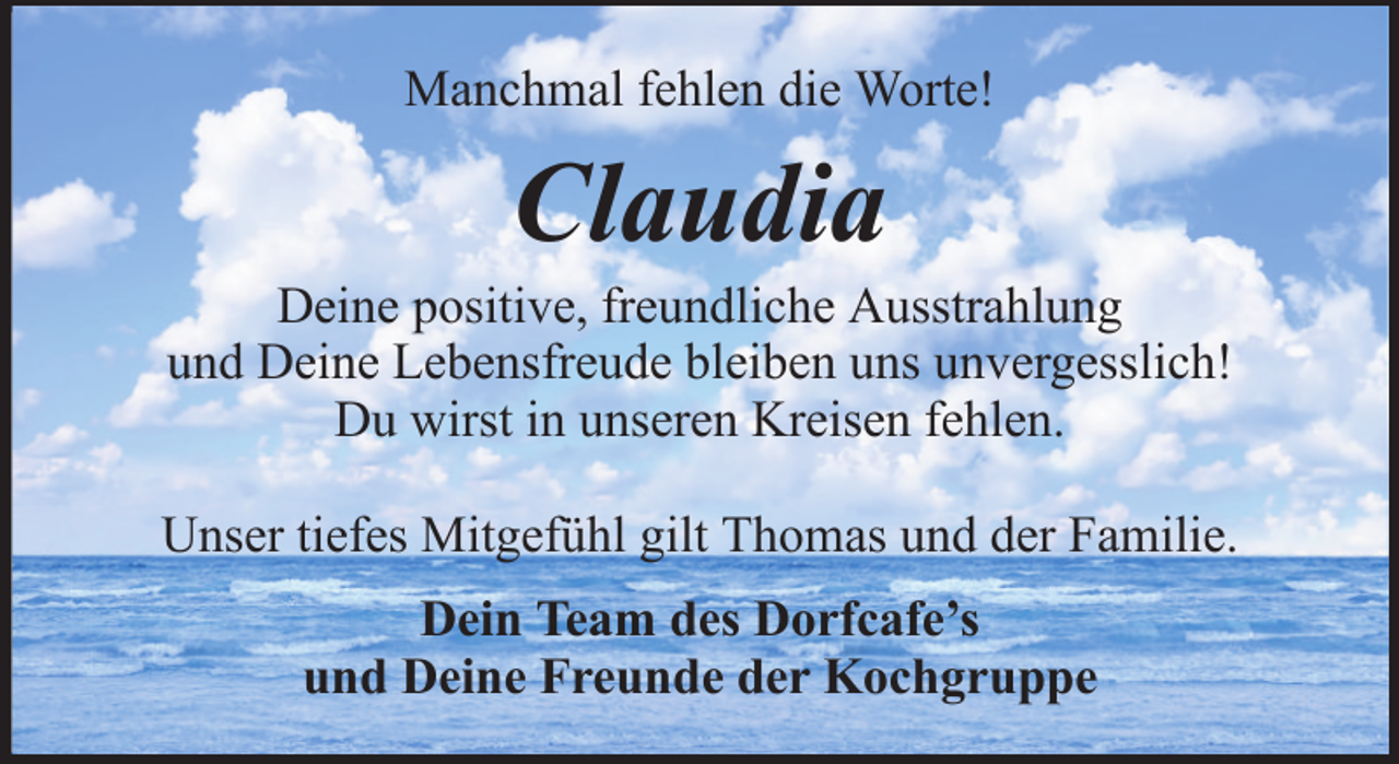 <p>Manchmal fehlen die Worte!</p><p>Claudia<br />Deine positive, freundliche Ausstrahlung<br />und Deine Lebensfreude bleiben uns unvergesslich!<br />Du wirst in unseren Kreisen fehlen.<br />Unser tiefes Mitgefühl gilt Thomas und der Familie.<br />Dein Team des Dorfcafe’s<br />und Deine Freunde der Kochgruppe</p>