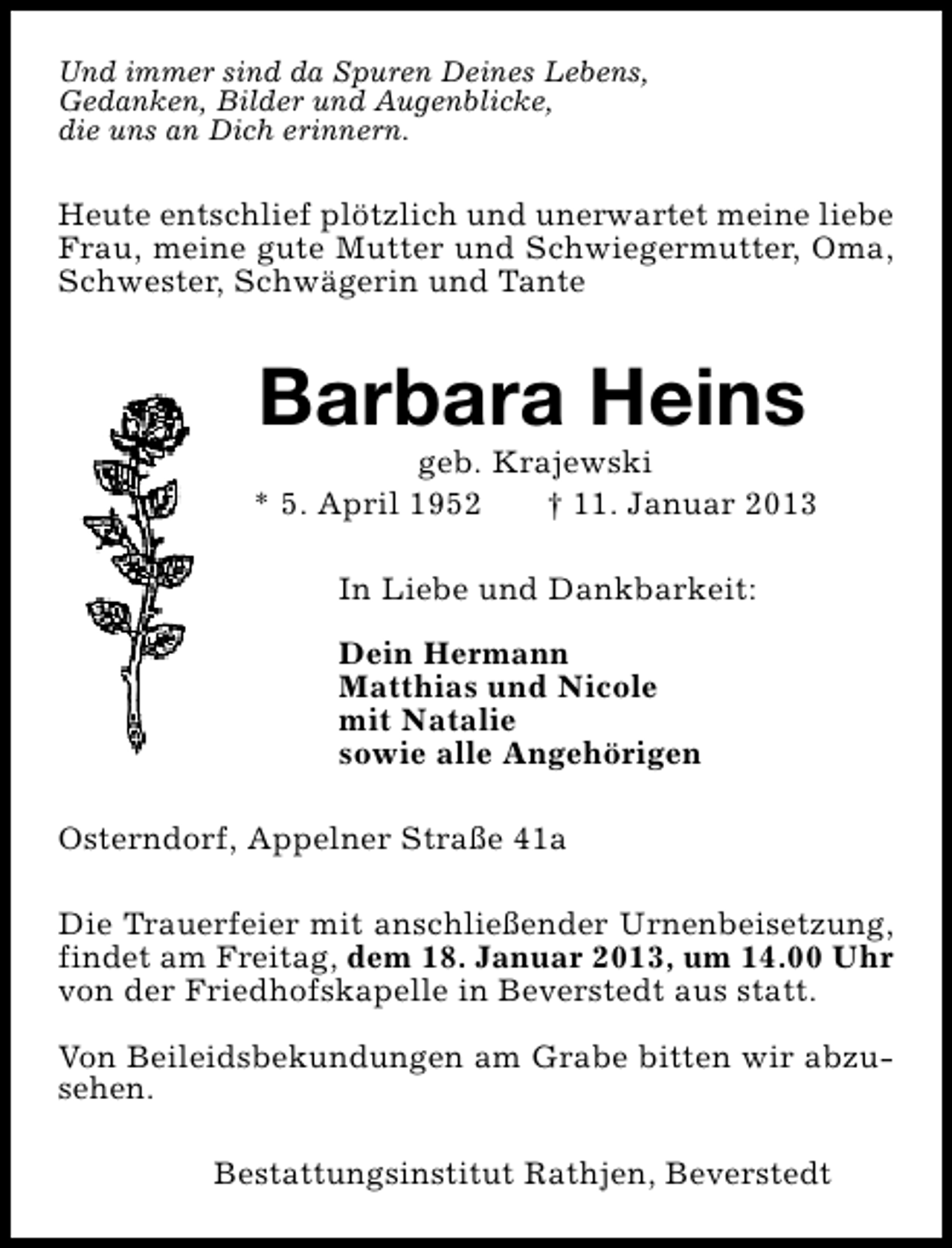 <p>Und immer sind da Spuren Deines Lebens,<br />Gedanken, Bilder und Augenblicke,<br />die uns an Dich erinnern.</p><p>Heute entschlief plötzlich und unerwartet meine liebe<br />Frau, meine gute Mutter und Schwiegermutter, Oma,<br />Schwester, Schwägerin und Tante</p><p>Barbara Heins</p><p>geb. Krajewski<br />* 5. April 1952<br />† 11. Januar 2013<br />In Liebe und Dankbarkeit:<br />Dein Hermann<br />Matthias und Nicole<br />mit Natalie<br />sowie alle Angehörigen<br />Osterndorf, Appelner Straße 41a<br />Die Trauerfeier mit anschließender Urnenbeisetzung,<br />findet am Freitag, dem 18. Januar 2013, um 14.00 Uhr<br />von der Friedhofskapelle in Beverstedt aus statt.<br />Von Beileidsbekundungen am Grabe bitten wir abzusehen.<br />Bestattungsinstitut Rathjen, Beverstedt</p>