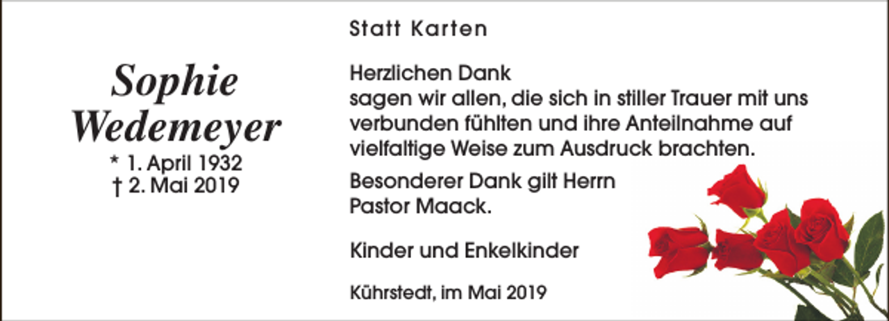 <p>Statt Kar ten</p><p>Sophie<br />Wedemeyer<br />* 1. April 1932<br />† 2. Mai 2019</p><p>Herzlichen Dank<br />sagen wir allen, die sich in stiller Trauer mit uns<br />verbunden fühlten und ihre Anteilnahme auf<br />vielfaltige Weise zum Ausdruck brachten.<br />Besonderer Dank gilt Herrn<br />Pastor Maack.<br />Kinder und Enkelkinder<br />Kührstedt, im Mai 2019</p>