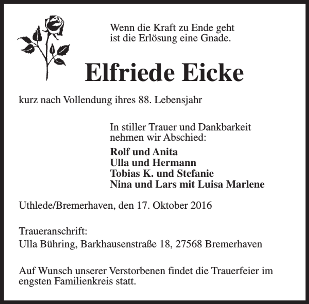 <p>Wenn die Kraft zu Ende geht<br />ist die Erlösung eine Gnade.</p><p>Elfriede Eicke<br />kurz nach Vollendung ihres 88. Lebensjahr<br />In stiller Trauer und Dankbarkeit<br />nehmen wir Abschied:<br />Rolf und Anita<br />Ulla und Hermann<br />Tobias K. und Stefanie<br />Nina und Lars mit Luisa Marlene<br />Uthlede/Bremerhaven, den 17. Oktober 2016<br />Traueranschrift:<br />Ulla Bühring, Barkhausenstraße 18, 27568 Bremerhaven<br />Auf Wunsch unserer Verstorbenen findet die Trauerfeier im<br />engsten Familienkreis statt.</p>