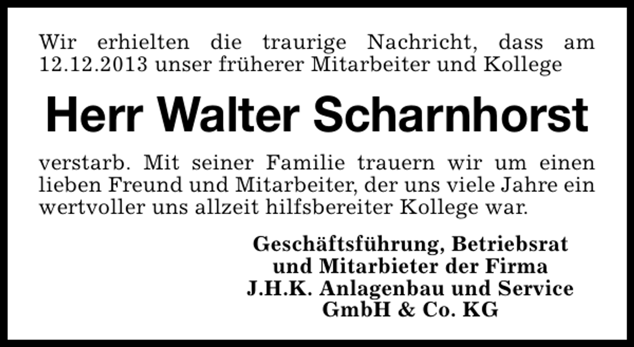 <p>Wir erhielten die traurige Nachricht, dass am<br />12.12.2013 unser früherer Mitarbeiter und Kollege</p><p>Herr Walter Scharnhorst<br />verstarb. Mit seiner Familie trauern wir um einen<br />lieben Freund und Mitarbeiter, der uns viele Jahre ein<br />wertvoller uns allzeit hilfsbereiter Kollege war.<br />Geschäftsführung, Betriebsrat<br />und Mitarbieter der Firma<br />J.H.K. Anlagenbau und Service<br />GmbH &amp; Co. KG</p>