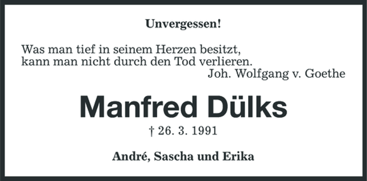 <p>Unvergessen! Was man tief in seinem Herzen besitzt, kann man nicht durch den Tod verlieren. Joh. Wolfgang v. Goethe</p><p>Manfred Dülks<br />† 26. 3. 1991 André, Sascha und Erika</p>