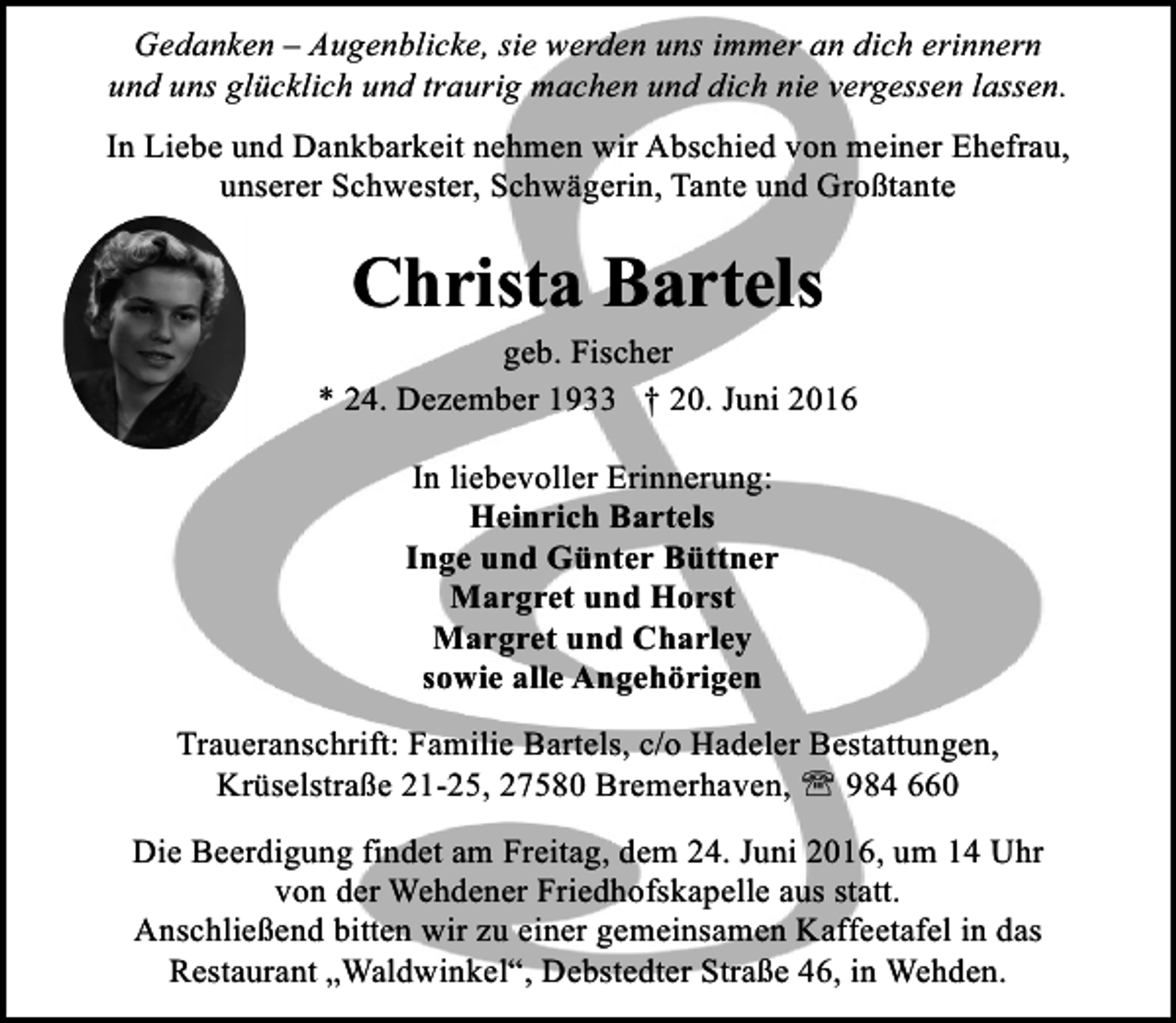 <p>Gedanken – Augenblicke, sie werden uns immer an dich erinnern<br />und uns glücklich und traurig machen und dich nie vergessen lassen.</p><p>In Liebe und Dankbarkeit nehmen wir Abschied von meiner Ehefrau,<br />unserer Schwester, Schwägerin, Tante und Großtante</p><p>Christa Bartels<br />geb. Fischer<br />* 24. Dezember 1933 † 20. Juni 2016<br />In liebevoller Erinnerung:<br />Heinrich Bartels<br />Inge und Günter Büttner<br />Margret und Horst<br />Margret und Charley<br />sowie alle Angehörigen<br />Traueranschrift: Familie Bartels, c/o Hadeler Bestattungen,<br />Krüselstraße 21-25, 27580 Bremerhaven, ' 984 660</p><p>Die Beerdigung findet am Freitag, dem 24. Juni 2016, um 14 Uhr<br />von der Wehdener Friedhofskapelle aus statt.<br />Anschließend bitten wir zu einer gemeinsamen Kaffeetafel in das<br />Restaurant „Waldwinkel“, Debstedter Straße 46, in Wehden.</p>