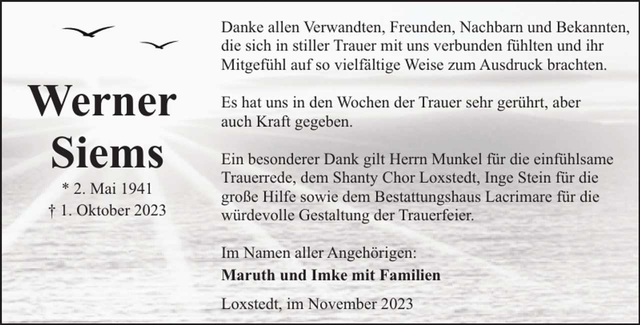 <p>Werner<br />Siems<br />* 2. Mai 1941<br />† 1. Oktober 2023</p><p>Danke allen Verwandten, Freunden, Nachbarn und Bekannten,<br />die sich in stiller Trauer mit uns verbunden fühlten und ihr<br />Mitgefühl auf so vielfältige Weise zum Ausdruck brachten.<br />Es hat uns in den Wochen der Trauer sehr gerührt, aber<br />auch Kraft gegeben.<br />Ein besonderer Dank gilt Herrn Munkel für die einfühlsame<br />Trauerrede, dem Shanty Chor Loxstedt, Inge Stein für die<br />große Hilfe sowie dem Bestattungshaus Lacrimare für die<br />würdevolle Gestaltung der Trauerfeier.<br />Im Namen aller Angehörigen:<br />Maruth und Imke mit Familien<br />Loxstedt, im November 2023</p>