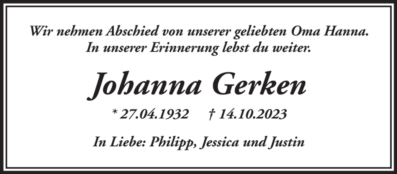 <p>Wir nehmen Abschied von unserer geliebten Oma Hanna.<br />In unserer Erinnerung lebst du weiter.</p><p>Johanna Gerken<br />* 27.04.1932</p><p>† 14.10.2023</p><p>In Liebe: Philipp, Jessica und Justin</p>