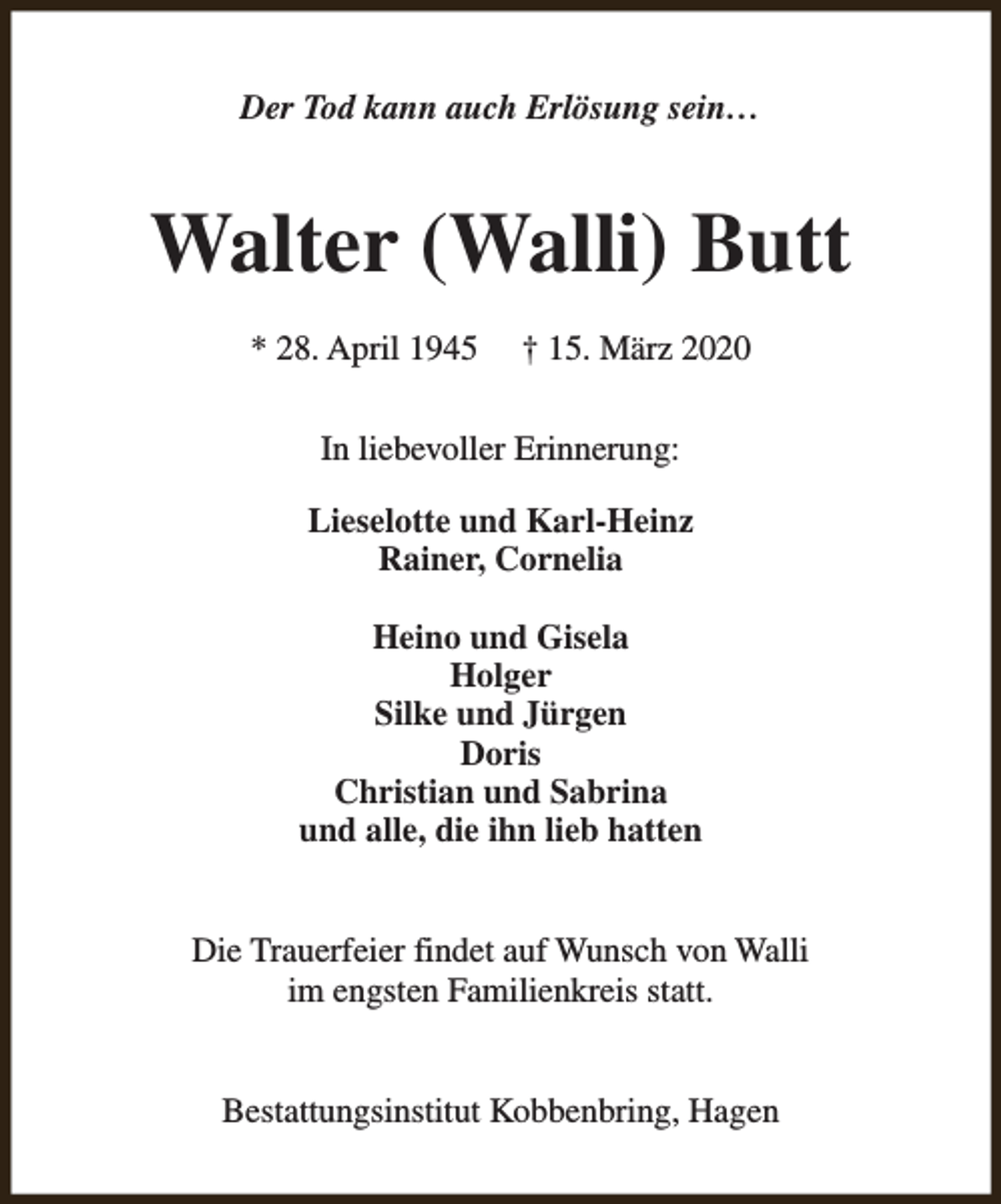 <p>Der Tod kann auch Erlösung sein…</p><p>Walter (Walli) Butt<br />* 28. April 1945</p><p>† 15. März 2020</p><p>In liebevoller Erinnerung:<br />Lieselotte und Karl-Heinz<br />Rainer, Cornelia<br />Heino und Gisela<br />Holger<br />Silke und Jürgen<br />Doris<br />Christian und Sabrina<br />und alle, die ihn lieb hatten<br />Die Trauerfeier findet auf Wunsch von Walli<br />im engsten Familienkreis statt.<br />Bestattungsinstitut Kobbenbring, Hagen</p>