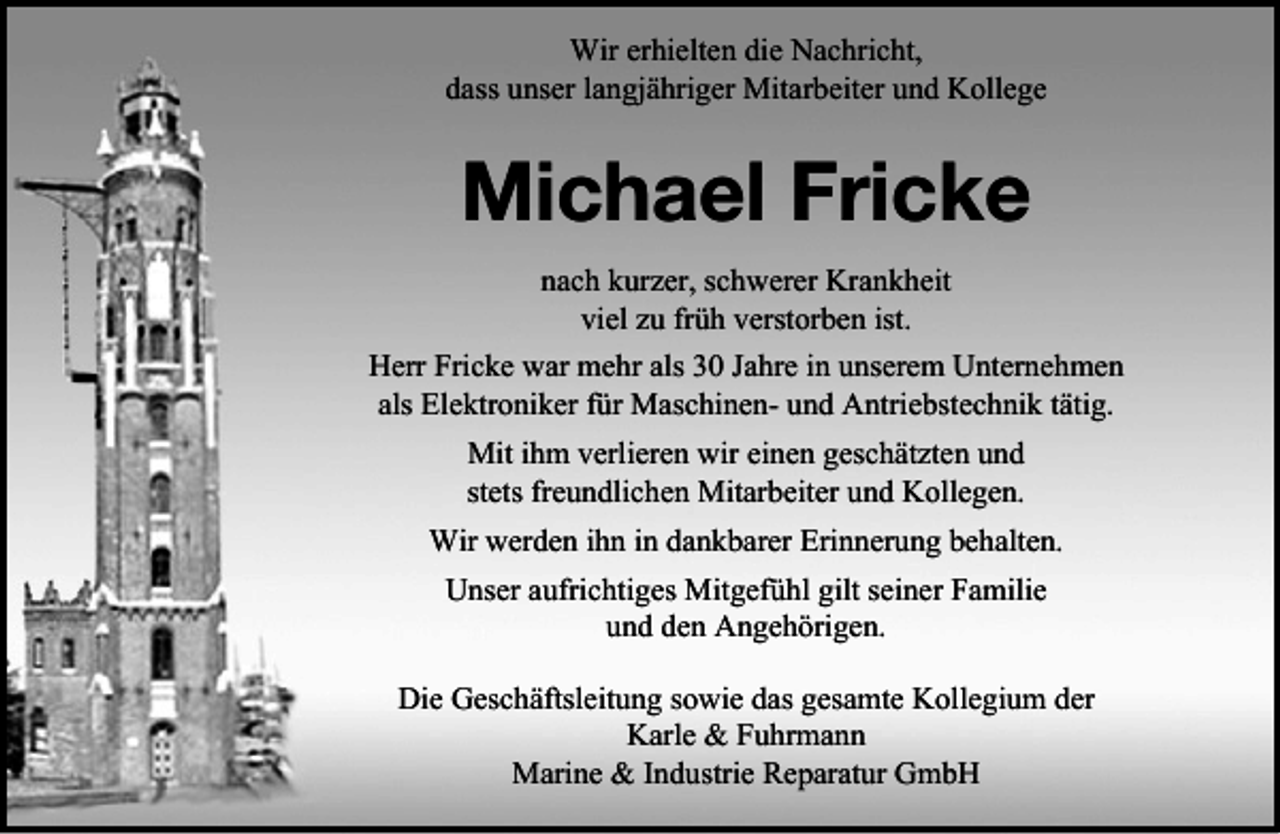<p>Wir erhielten die Nachricht,<br />dass unser langjähriger Mitarbeiter und Kollege</p><p>Michael Fricke<br />nach kurzer, schwerer Krankheit<br />viel zu früh verstorben ist.<br />Herr Fricke war mehr als 30 Jahre in unserem Unternehmen<br />als Elektroniker für Maschinen- und Antriebstechnik tätig.<br />Mit ihm verlieren wir einen geschätzten und<br />stets freundlichen Mitarbeiter und Kollegen.<br />Wir werden ihn in dankbarer Erinnerung behalten.<br />Unser aufrichtiges Mitgefühl gilt seiner Familie<br />und den Angehörigen.<br />Die Geschäftsleitung sowie das gesamte Kollegium der<br />Karle &amp; Fuhrmann<br />Marine &amp; Industrie Reparatur GmbH</p>