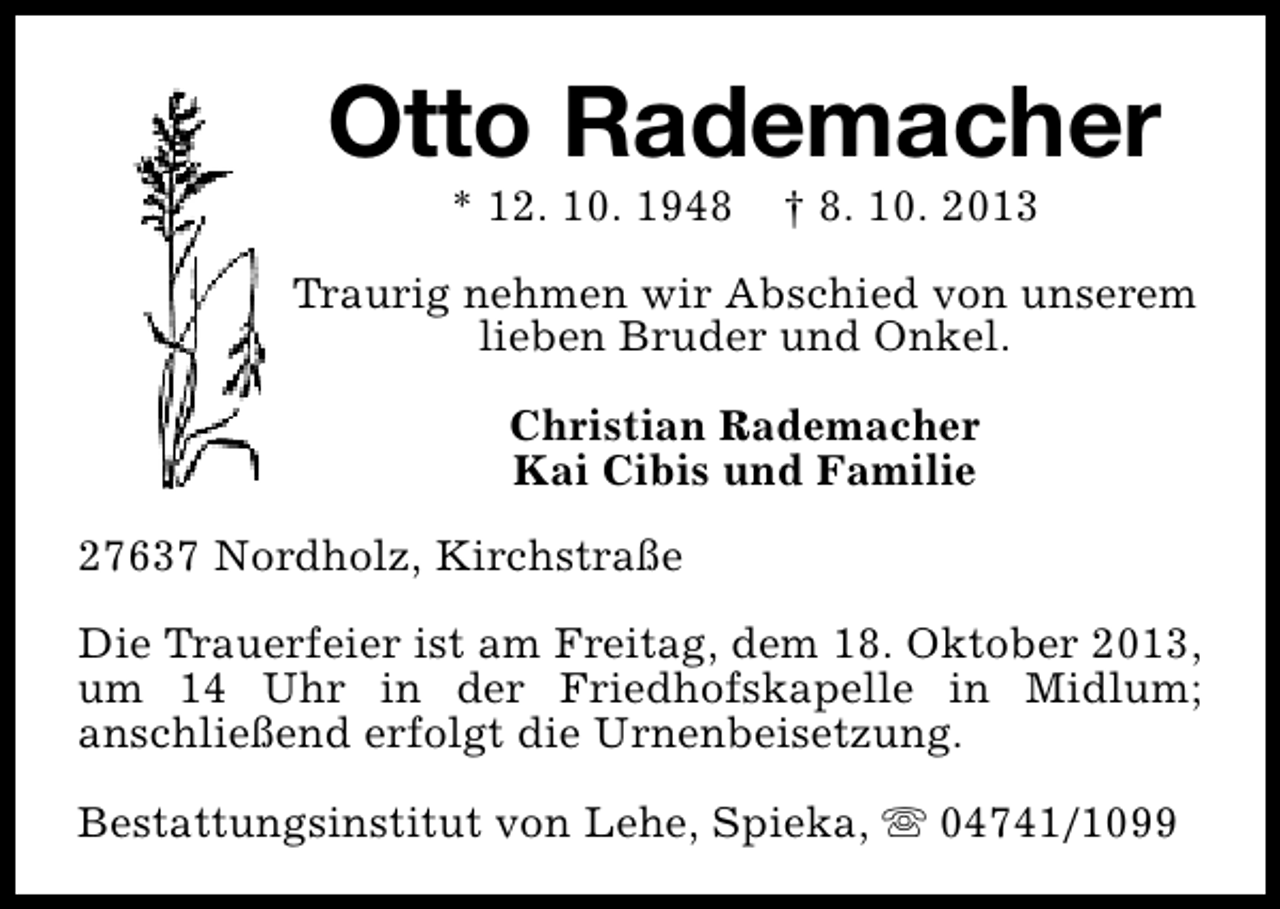 <p>Otto Rademacher<br />* 12. 10. 1948</p><p>† 8. 10. 2013</p><p>Traurig nehmen wir Abschied von unserem<br />lieben Bruder und Onkel.<br />Christian Rademacher<br />Kai Cibis und Familie<br />27637 Nordholz, Kirchstraße<br />Die Trauerfeier ist am Freitag, dem 18. Oktober 2013,<br />um 14 Uhr in der Friedhofskapelle in Midlum;<br />anschließend erfolgt die Urnenbeisetzung.<br />Bestattungsinstitut von Lehe, Spieka, s 04741/1099</p>