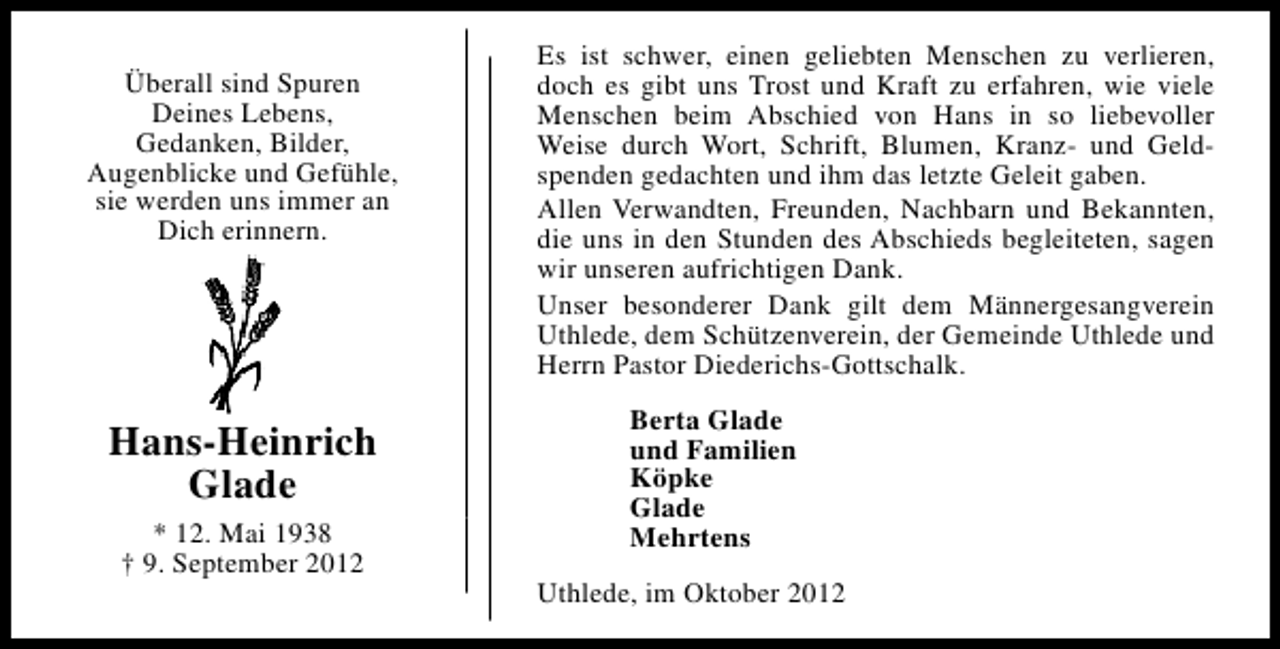 <p>Überall sind Spuren<br />Deines Lebens,<br />Gedanken, Bilder,<br />Augenblicke und Gefühle,<br />sie werden uns immer an<br />Dich erinnern.</p><p>Hans-Heinrich<br />Glade<br />* 12. Mai 1938<br />† 9. September 2012</p><p>Es ist schwer, einen geliebten Menschen zu verlieren,<br />doch es gibt uns Trost und Kraft zu erfahren, wie viele<br />Menschen beim Abschied von Hans in so liebevoller<br />Weise durch Wort, Schrift, Blumen, Kranz- und Geldspenden gedachten und ihm das letzte Geleit gaben.<br />Allen Verwandten, Freunden, Nachbarn und Bekannten,<br />die uns in den Stunden des Abschieds begleiteten, sagen<br />wir unseren aufrichtigen Dank.<br />Unser besonderer Dank gilt dem Männergesangverein<br />Uthlede, dem Schützenverein, der Gemeinde Uthlede und<br />Herrn Pastor Diederichs-Gottschalk.<br />Berta Glade<br />und Familien<br />Köpke<br />Glade<br />Mehrtens<br />Uthlede, im Oktober 2012</p>