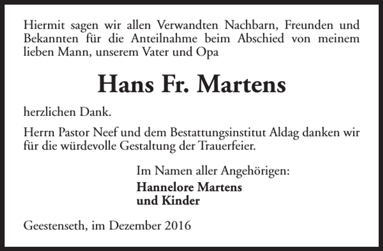 <p>Hiermit sagen wir allen Verwandten Nachbarn, Freunden und<br />Bekannten für die Anteilnahme beim Abschied von meinem<br />lieben Mann, unserem Vater und Opa</p><p>Hans Fr. Martens<br />herzlichen Dank.<br />Herrn Pastor Neef und dem Bestattungsinstitut Aldag danken wir<br />für die würdevolle Gestaltung der Trauerfeier.<br />Im Namen aller Angehörigen:<br />Hannelore Martens<br />und Kinder<br />Geestenseth, im Dezember 2016</p>