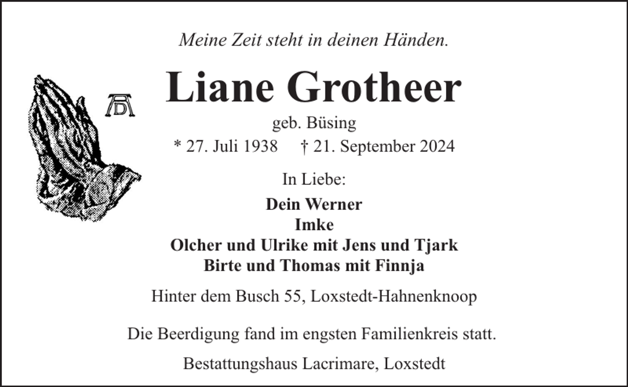 <p>Meine Zeit steht in deinen Händen.</p><p>Liane Grotheer<br />geb. Büsing<br />* 27. Juli 1938 † 21. September 2024</p><p>In Liebe:<br />Dein Werner<br />Imke<br />Olcher und Ulrike mit Jens und Tjark<br />Birte und Thomas mit Finnja<br />Hinter dem Busch 55, Loxstedt-Hahnenknoop<br />Die Beerdigung fand im engsten Familienkreis statt.<br />Bestattungshaus Lacrimare, Loxstedt</p>