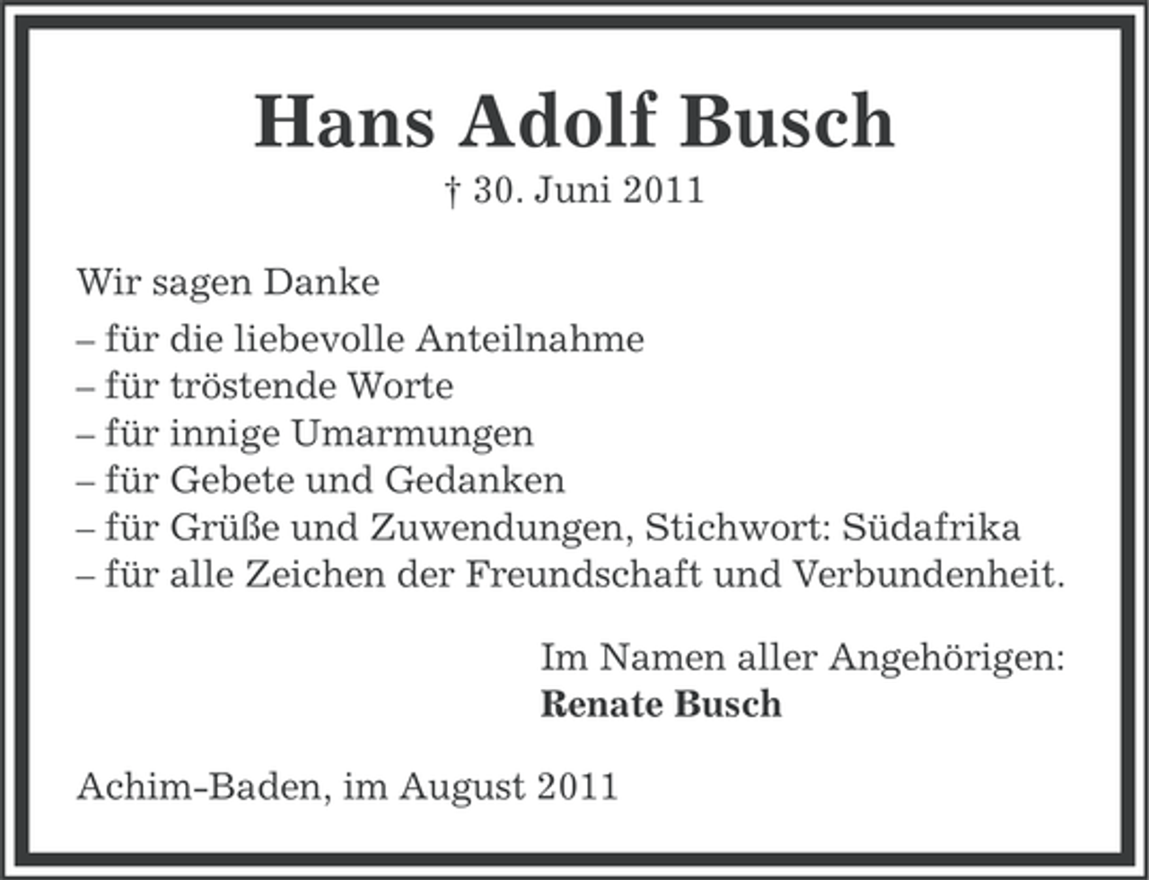 <p>Hans Adolf Busch<br />† 30. Juni 2011<br />Wir sagen Danke<br />– für die liebevolle Anteilnahme<br />– für tröstende Worte<br />– für innige Umarmungen<br />– für Gebete und Gedanken<br />– für Grüße und Zuwendungen, Stichwort: Südafrika<br />– für alle Zeichen der Freundschaft und Verbundenheit.<br />Im Namen aller Angehörigen:<br />Renate Busch<br />Achim-Baden, im August 2011</p>