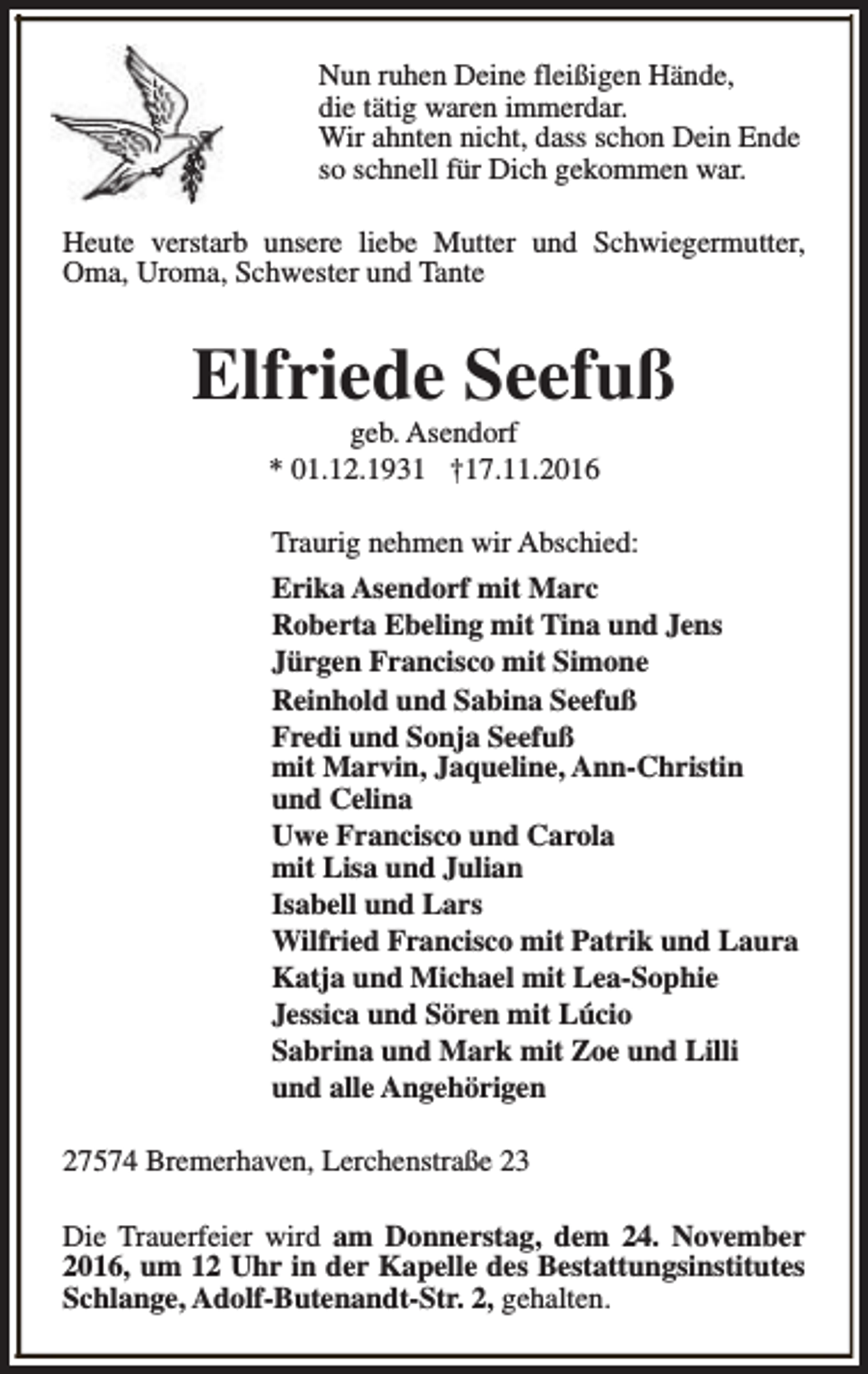 <p>Nun ruhen Deine fleißigen Hände,<br />die tätig waren immerdar.<br />Wir ahnten nicht, dass schon Dein Ende<br />so schnell für Dich gekommen war.<br />Heute verstarb unsere liebe Mutter und Schwiegermutter,<br />Oma, Uroma, Schwester und Tante</p><p>Elfriede Seefuß<br />geb. Asendorf<br />* 01.12.1931 †17.11.2016</p><p>Traurig nehmen wir Abschied:<br />Erika Asendorf mit Marc<br />Roberta Ebeling mit Tina und Jens<br />Jürgen Francisco mit Simone<br />Reinhold und Sabina Seefuß<br />Fredi und Sonja Seefuß<br />mit Marvin, Jaqueline, Ann-Christin<br />und Celina<br />Uwe Francisco und Carola<br />mit Lisa und Julian<br />Isabell und Lars<br />Wilfried Francisco mit Patrik und Laura<br />Katja und Michael mit Lea-Sophie<br />Jessica und Sören mit Lúcio<br />Sabrina und Mark mit Zoe und Lilli<br />und alle Angehörigen<br />27574 Bremerhaven, Lerchenstraße 23<br />Die Trauerfeier wird am Donnerstag, dem 24. November<br />2016, um 12 Uhr in der Kapelle des Bestattungsinstitutes<br />Schlange, Adolf-Butenandt-Str. 2, gehalten.</p>