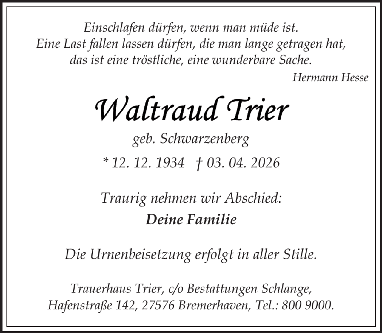 <p>Einschlafen dürfen, wenn man müde ist.<br />Eine Last fallen lassen dürfen, die man lange getragen hat,<br />das ist eine tröstliche, eine wunderbare Sache.<br />Hermann Hesse</p>
<p>geb. Schwarzenberg<br />* 12. 12. 1934 † 03. 04. 2026<br />Traurig nehmen wir Abschied:<br />Deine Familie<br />Die Urnenbeisetzung erfolgt in aller Stille.<br />Trauerhaus Trier, c/o Bestattungen Schlange,<br />Hafenstraße 142, 27576 Bremerhaven, Tel.: 800 9000.</p>