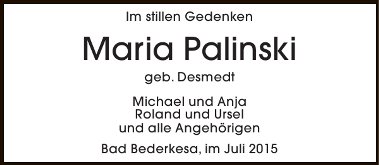 <p>Im stillen Gedenken</p><p>Maria Palinski<br />geb. Desmedt</p><p>Michael und Anja<br />Roland und Ursel<br />und alle Angehörigen<br />Bad Bederkesa, im Juli 2015</p>