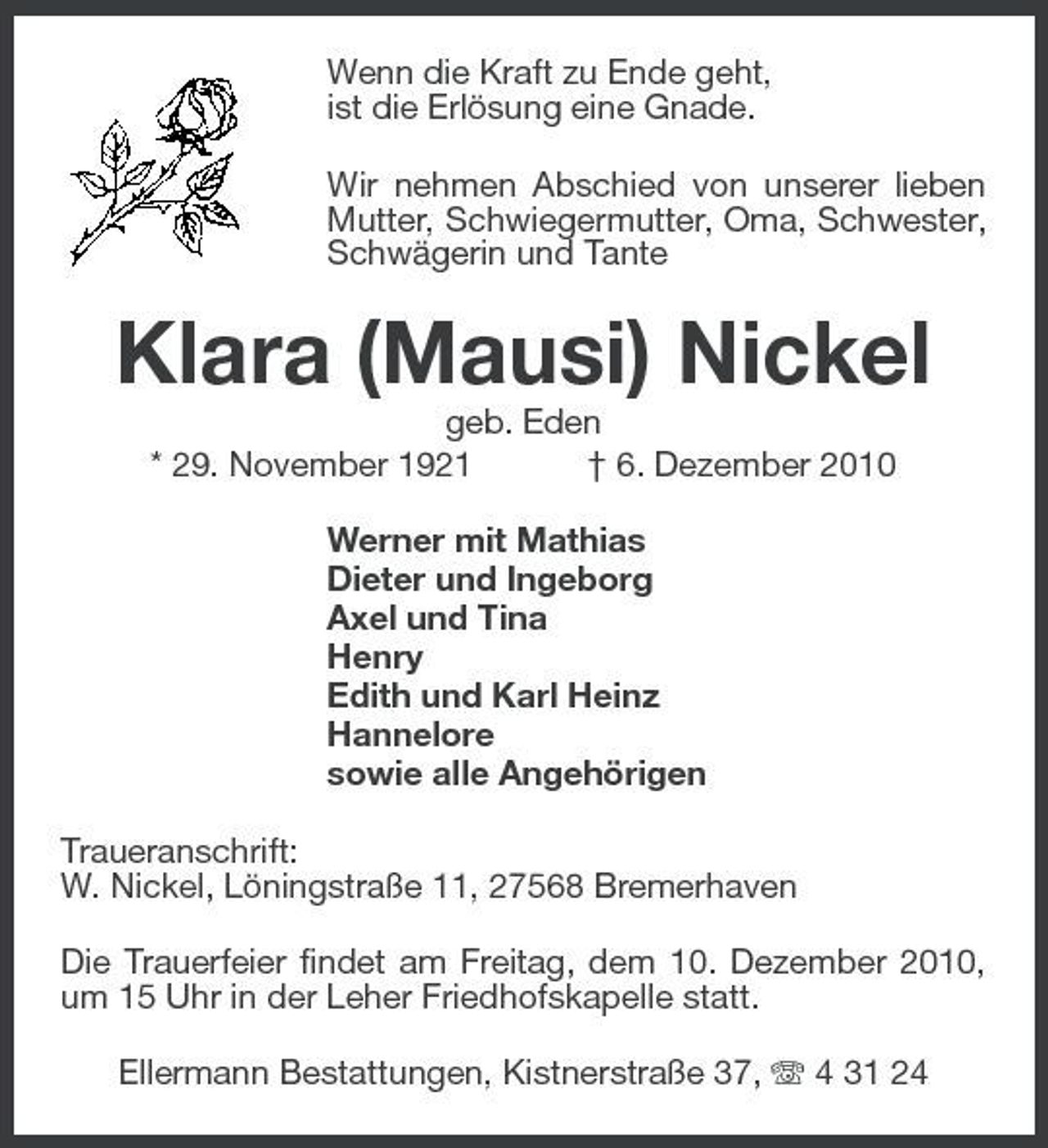 <p>Wenn die Kraft zu Ende geht, ist die Erlösung eine Gnade. Wir nehmen Abschied von unserer lieben Mutter, Schwiegermutter, Oma, Schwester, Schwägerin und Tante</p><p>Klara (Mausi) Nickel<br />geb. Eden * 29. November 1921 † 6. Dezember 2010 Werner mit Mathias Dieter und Ingeborg Axel und Tina Henry Edith und Karl Heinz Hannelore sowie alle Angehörigen Traueranschrift: W. Nickel, Löningstraße 11, 27568 Bremerhaven Die Trauerfeier findet am Freitag, dem 10. Dezember 2010, um 15 Uhr in der Leher Friedhofskapelle statt. Ellermann Bestattungen, Kistnerstraße 37, 4 31 24</p>