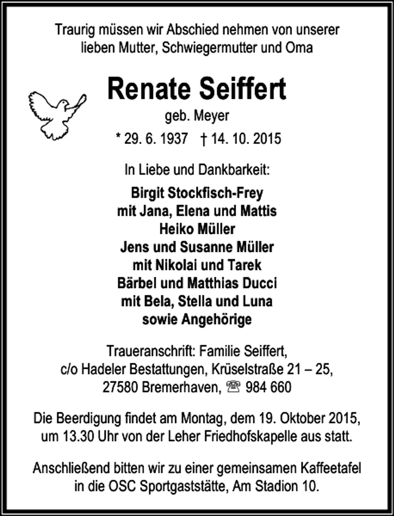 <p>Traurig müssen wir Abschied nehmen von unserer<br />lieben Mutter, Schwiegermutter und Oma</p><p>Renate Seiffert<br />geb. Meyer<br />* 29. 6. 1937 † 14. 10. 2015<br />In Liebe und Dankbarkeit:<br />Birgit Stockfisch-Frey<br />mit Jana, Elena und Mattis<br />Heiko Müller<br />Jens und Susanne Müller<br />mit Nikolai und Tarek<br />Bärbel und Matthias Ducci<br />mit Bela, Stella und Luna<br />sowie Angehörige<br />Traueranschrift: Familie Seiffert,<br />c/o Hadeler Bestattungen, Krüselstraße 21 – 25,<br />27580 Bremerhaven, ℡ 984 660<br />Die Beerdigung findet am Montag, dem 19. Oktober 2015,<br />um 13.30 Uhr von der Leher Friedhofskapelle aus statt.<br />Anschließend bitten wir zu einer gemeinsamen Kaffeetafel<br />in die OSC Sportgaststätte, Am Stadion 10.</p>