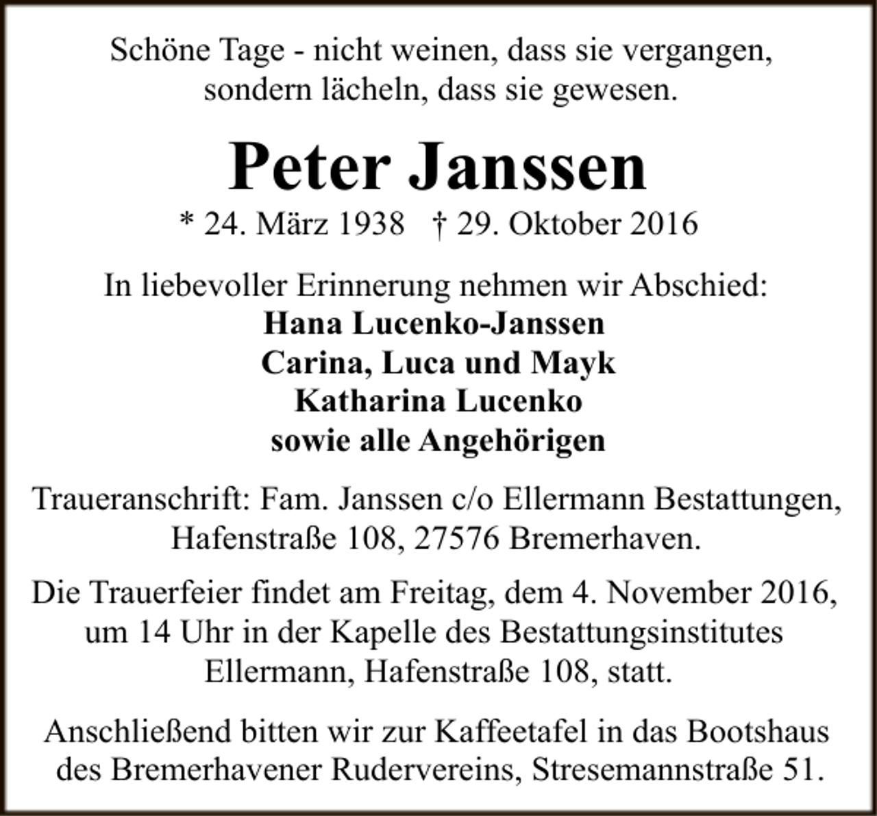 <p>Schöne Tage - nicht weinen, dass sie vergangen,<br />sondern lächeln, dass sie gewesen.</p><p>Peter Janssen</p><p>* 24. März 1938 † 29. Oktober 2016<br />In liebevoller Erinnerung nehmen wir Abschied:<br />Hana Lucenko-Janssen<br />Carina, Luca und Mayk<br />Katharina Lucenko<br />sowie alle Angehörigen<br />Traueranschrift: Fam. Janssen c/o Ellermann Bestattungen,<br />Hafenstraße 108, 27576 Bremerhaven.<br />Die Trauerfeier findet am Freitag, dem 4. November 2016,<br />um 14 Uhr in der Kapelle des Bestattungsinstitutes<br />Ellermann, Hafenstraße 108, statt.<br />Anschließend bitten wir zur Kaffeetafel in das Bootshaus<br />des Bremerhavener Rudervereins, Stresemannstraße 51.</p>