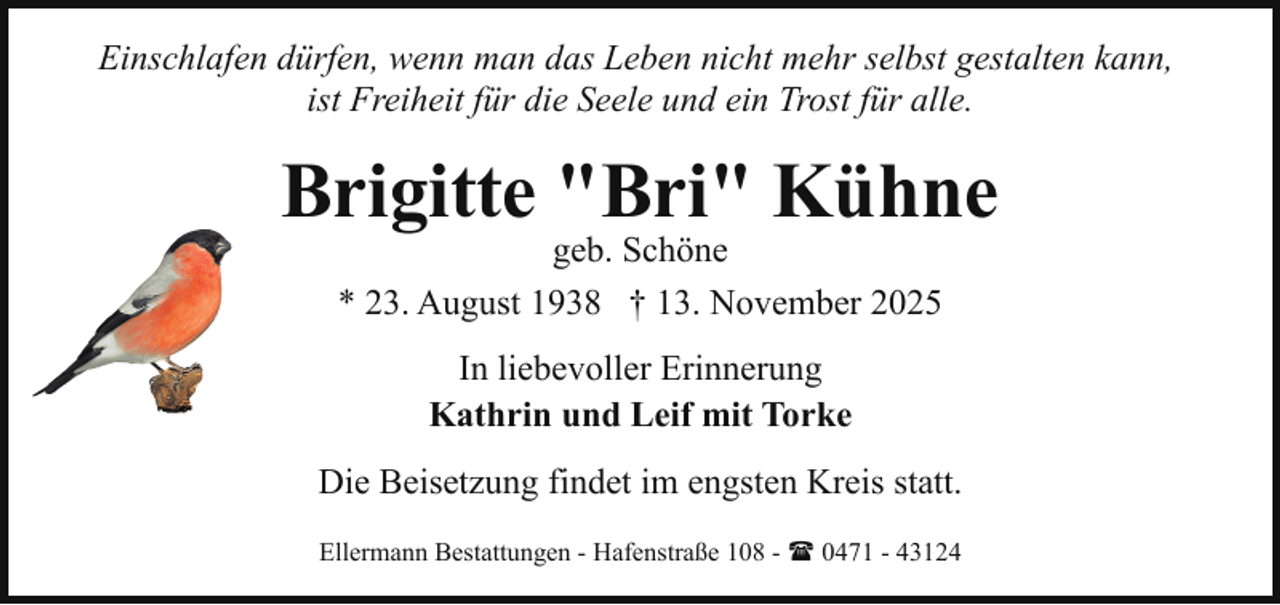 <p>Einschlafen dürfen, wenn man das Leben nicht mehr selbst gestalten kann,<br />ist Freiheit für die Seele und ein Trost für alle.</p><p>Brigitte "Bri" Kühne<br />geb. Schöne<br />* 23. August 1938 † 13. November 2025<br />In liebevoller Erinnerung<br />Kathrin und Leif mit Torke<br />Die Beisetzung findet im engsten Kreis statt.<br />Ellermann Bestattungen - Hafenstraße 108 - ( 0471 - 43124</p>