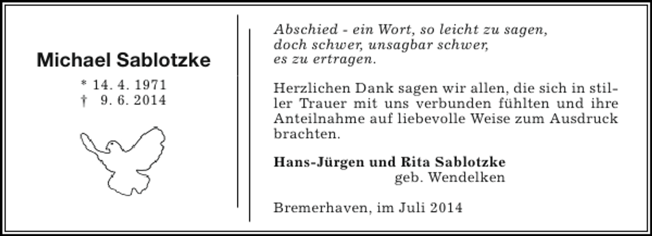 <p>Michael Sablotzke<br />* 14. 4. 1971<br />† 9. 6. 2014</p><p>Abschied - ein Wort, so leicht zu sagen,<br />doch schwer, unsagbar schwer,<br />es zu ertragen.<br />Herzlichen Dank sagen wir allen, die sich in stiller Trauer mit uns verbunden fühlten und ihre<br />Anteilnahme auf liebevolle Weise zum Ausdruck<br />brachten.<br />Hans-Jürgen und Rita Sablotzke<br />geb. Wendelken<br />Bremerhaven, im Juli 2014</p>