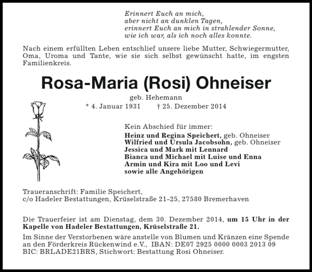 <p>Erinnert Euch an mich,<br />aber nicht an dunklen Tagen,<br />erinnert Euch an mich in strahlender Sonne,<br />wie ich war, als ich noch alles konnte.<br />Nach einem erfüllten Leben entschlief unsere liebe Mutter, Schwiegermutter,<br />Oma, Uroma und Tante, wie sie sich selbst gewünscht hatte, im engsten<br />Familienkreis.</p><p>Rosa-Maria (Rosi) Ohneiser<br />geb. Hehemann<br />* 4. Januar 1931<br />† 25. Dezember 2014</p><p>Kein Abschied für immer:<br />Heinz und Regina Speichert, geb. Ohneiser<br />Wilfried und Ursula Jacobsohn, geb. Ohneiser<br />Jessica und Mark mit Lennard<br />Bianca und Michael mit Luise und Enna<br />Armin und Kira mit Loo und Levi<br />sowie alle Angehörigen<br />Traueranschrift: Familie Speichert,<br />c/o Hadeler Bestattungen, Krüselstraße 21-25, 27580 Bremerhaven<br />Die Trauerfeier ist am Dienstag, dem 30. Dezember 2014, um 15 Uhr in der<br />Kapelle von Hadeler Bestattungen, Krüselstraße 21.<br />Im Sinne der Verstorbenen wäre anstelle von Blumen und Kränzen eine Spende<br />an den Förderkreis Rückenwind e.V., IBAN: DE07 2925 03 2013 09<br />BIC: BRLADE21BRS, Stichwort: Bestattung Rosi Ohneiser.</p>