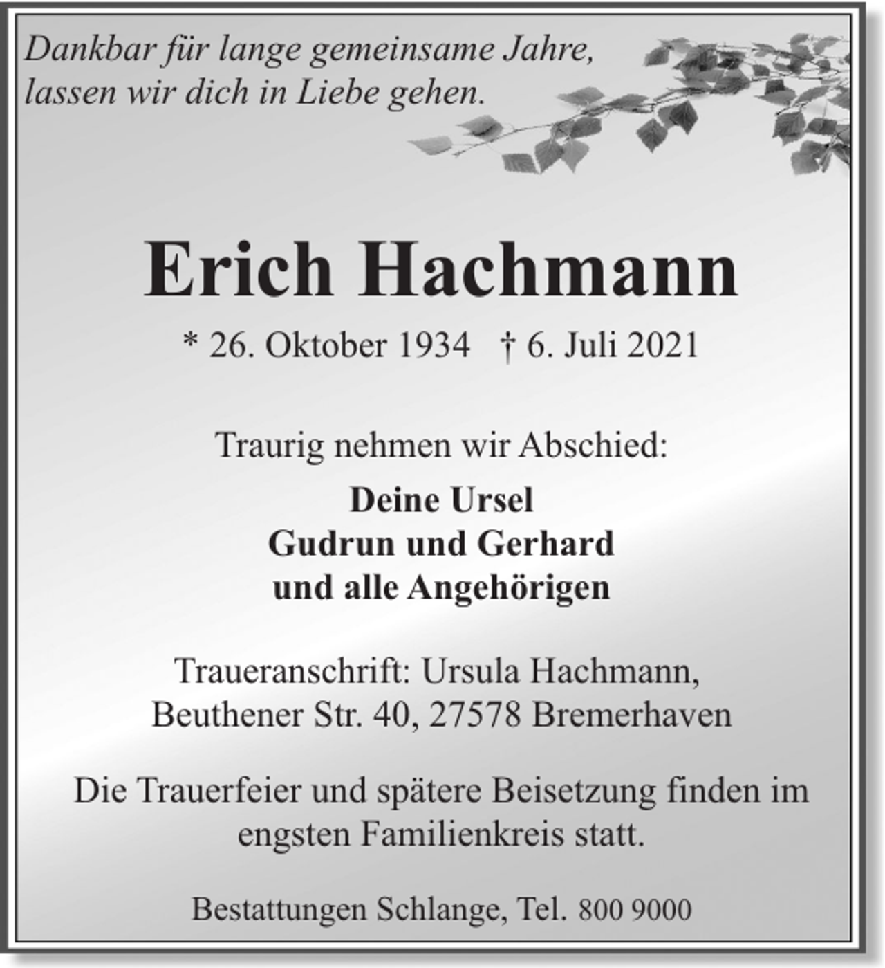 <p>Dankbar für lange gemeinsame Jahre,<br />lassen wir dich in Liebe gehen.</p><p>Erich Hachmann<br />* 26. Oktober 1934 † 6. Juli 2021<br />Traurig nehmen wir Abschied:<br />Deine Ursel<br />Gudrun und Gerhard<br />und alle Angehörigen<br />Traueranschrift: Ursula Hachmann,<br />Beuthener Str. 40, 27578 Bremerhaven<br />Die Trauerfeier und spätere Beisetzung finden im<br />engsten Familienkreis statt.<br />Bestattungen Schlange, Tel. 800 9000</p>